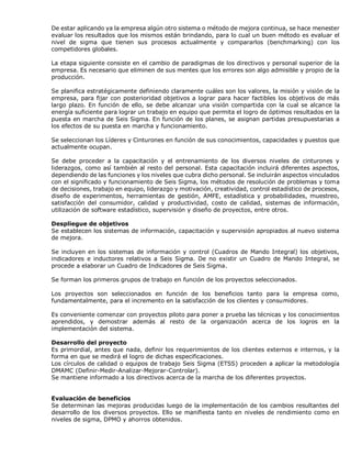 De estar aplicando ya la empresa algún otro sistema o método de mejora continua, se hace menester
evaluar los resultados que los mismos están brindando, para lo cual un buen método es evaluar el
nivel de sigma que tienen sus procesos actualmente y compararlos (benchmarking) con los
competidores globales.
La etapa siguiente consiste en el cambio de paradigmas de los directivos y personal superior de la
empresa. Es necesario que eliminen de sus mentes que los errores son algo admisible y propio de la
producción.
Se planifica estratégicamente definiendo claramente cuáles son los valores, la misión y visión de la
empresa, para fijar con posterioridad objetivos a lograr para hacer factibles los objetivos de más
largo plazo. En función de ello, se debe alcanzar una visión compartida con la cual se alcance la
energía suficiente para lograr un trabajo en equipo que permita el logro de óptimos resultados en la
puesta en marcha de Seis Sigma. En función de los planes, se asignan partidas presupuestarias a
los efectos de su puesta en marcha y funcionamiento.
Se seleccionan los Líderes y Cinturones en función de sus conocimientos, capacidades y puestos que
actualmente ocupan.
Se debe proceder a la capacitación y el entrenamiento de los diversos niveles de cinturones y
liderazgos, como así también al resto del personal. Esta capacitación incluirá diferentes aspectos,
dependiendo de las funciones y los niveles que cubra dicho personal. Se incluirán aspectos vinculados
con el significado y funcionamiento de Seis Sigma, los métodos de resolución de problemas y toma
de decisiones, trabajo en equipo, liderazgo y motivación, creatividad, control estadístico de procesos,
diseño de experimentos, herramientas de gestión, AMFE, estadística y probabilidades, muestreo,
satisfacción del consumidor, calidad y productividad, costo de calidad, sistemas de información,
utilización de software estadístico, supervisión y diseño de proyectos, entre otros.
Despliegue de objetivos
Se establecen los sistemas de información, capacitación y supervisión apropiados al nuevo sistema
de mejora.
Se incluyen en los sistemas de información y control (Cuadros de Mando Integral) los objetivos,
indicadores e inductores relativos a Seis Sigma. De no existir un Cuadro de Mando Integral, se
procede a elaborar un Cuadro de Indicadores de Seis Sigma.
Se forman los primeros grupos de trabajo en función de los proyectos seleccionados.
Los proyectos son seleccionados en función de los beneficios tanto para la empresa como,
fundamentalmente, para el incremento en la satisfacción de los clientes y consumidores.
Es conveniente comenzar con proyectos piloto para poner a prueba las técnicas y los conocimientos
aprendidos, y demostrar además al resto de la organización acerca de los logros en la
implementación del sistema.
Desarrollo del proyecto
Es primordial, antes que nada, definir los requerimientos de los clientes externos e internos, y la
forma en que se medirá el logro de dichas especificaciones.
Los círculos de calidad o equipos de trabajo Seis Sigma (ETSS) proceden a aplicar la metodología
DMAMC (Definir-Medir-Analizar-Mejorar-Controlar).
Se mantiene informado a los directivos acerca de la marcha de los diferentes proyectos.
Evaluación de beneficios
Se determinan las mejoras producidas luego de la implementación de los cambios resultantes del
desarrollo de los diversos proyectos. Ello se manifiesta tanto en niveles de rendimiento como en
niveles de sigma, DPMO y ahorros obtenidos.
 