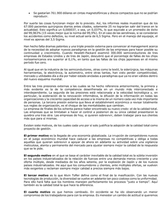  Se gastarían 761.900 dólares en cintas magnetofónicas y discos compactos que no se podrían
reproducir.
Por suerte las cosas funcionan mejor de lo previsto. Así, los informes reales muestran que de los
67.000 pacientes quirúrgicos diarios antes citados, solamente 25 no lograrían salir del trance en la
actualidad. Esto significa un 0,000037, o sea, un 0,037%, lo que equivale a un promedio de éxito
del 99,963% (15 veces mejor que la norma del 99,9%). En el caso de las aerolíneas, si se consideran
los accidentes como defectos, su nivel actual sería de 6,5 Sigma. Pero en el manejo del equipaje, el
nivel es apenas del 3,5 Sigma.
Han hecho falta dramas patentes y una triple presión externa para convencer al management acerca
de la necesidad de adoptar nuevos paradigmas en la gestión de las empresas para hacer posible su
continuidad y crecimiento. Cuando Hewlett-Packard examinó 300.000 semiconductores de tres
empresas de Estados Unidos y de tres de Japón, descubrió que el porcentaje de fallas de los chips
norteamericanos era superior al 0,1%, en tanto que las fallas de los chips japoneses en el mismo
período fue cero.
Al igual que en la industria de los semiconductores, otras como la textil, la siderúrgica, las máquinas
herramientas, la electrónica, la automotriz, entre otras tantas, han visto perder competitividad,
mercado y utilidades día a día por haber estado ancladas a paradigmas que ya no eran válidos dentro
del nuevo esquema mundial.
Entre las tres presiones externas a las cuales se ha hecho referencia anteriormente, la primera y
más evidente es la de la competencia desenfrenada en un mundo más interconectado e
interdependiente. La segunda de las presiones está relacionada a la velocidad tecnológica y, en
particular, la aceleración de la renovación informática, la difusión de la información en todas las
organizaciones y la creciente capacidad de acceso a la misma de un número cada vez más importante
de personas. La tercera presión externa que lleva al establishment económico a revisar totalmente
sus reglas de organización, es el choque de las mentalidades que cambian.
La empresa de finales de los ochenta parece haber encontrado su nuevo credo: el de la calidad total.
Las empresas que se limitaban a hacer el control a posteriori de su única calidad presentaron la
quiebra una tras otra. Las empresas de hoy, si quieren sobrevivir, deben trabajar para sus clientes
más que para sí mismas.
Existen siete motivos, de los cuales cada uno por sí solo justifica la adopción de la calidad total como
proyecto de gestión.
El primer motivo es la llegada de una economía globalizada. La irrupción de competidores nuevos
en el juego económico mundial hace caducar a las empresas no competitivas y obliga a todas
aquellas que quieran sobrevivir a apoyar de ahora en adelante su actividad sobre una vigilancia
meticulosa, atenta y permanente del mercado para ajustar siempre mejor la calidad de la respuesta
que se le pide.
El segundo motivo en el que se basa el carácter inevitable de la calidad total es la súbita inversión
en los países industrializados de la relación de fuerzas entre una demanda menos creciente y una
oferta múltiple, desde mediados de los años setenta, por la explosión de Japón y de los nuevos
países industrializados. He aquí que los consumidores y clientes, ante múltiples ofertas, se vuelven
más exigentes y reclaman siempre mejor calidad a precios siempre más bajos.
El tercer motivo es lo que Alvin Tofler define como el final de la masificación. Con las nuevas
tecnologías de producción, la diversidad se vuelve en adelante tan poco costosa como la uniformidad.
Para ello hará falta que los hombres manejen perfectamente los procesos “justo a tiempo”. Aquí
también es la calidad total la que hace la diferencia.
El cuarto motivo es que hemos cambiado. En occidente se ha ido observando un menor
compromiso de los trabajadores para con la empresa. Es menester un cambio de actitud si queremos
 