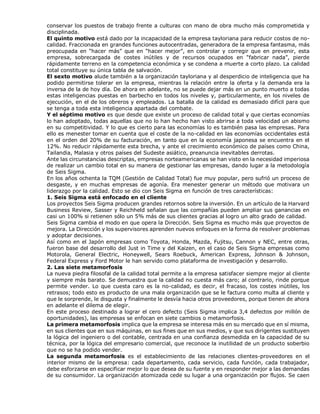 conservar los puestos de trabajo frente a culturas con mano de obra mucho más comprometida y
disciplinada.
El quinto motivo está dado por la incapacidad de la empresa tayloriana para reducir costos de no-
calidad. Fraccionada en grandes funciones autocentradas, generadora de la empresa fantasma, más
preocupada en “hacer más” que en “hacer mejor”, en controlar y corregir que en prevenir, esta
empresa, sobrecargada de costes inútiles y de recursos ocupados en “fabricar nada”, pierde
rápidamente terreno en la competencia económica y se condena a muerte a corto plazo. La calidad
total constituye su única tabla de salvación.
El sexto motivo alude también a la organización tayloriana y al desperdicio de inteligencia que ha
podido permitirse tolerar en la empresa, mientras la relación entre la oferta y la demanda era la
inversa de la de hoy día. De ahora en adelante, no se puede dejar más en un punto muerto a todas
estas inteligencias puestas en barbecho en todos los niveles y, particularmente, en los niveles de
ejecución, en el de los obreros y empleados. La batalla de la calidad es demasiado difícil para que
se tenga a toda esta inteligencia apartada del combate.
Y el séptimo motivo es que desde que existe un proceso de calidad total y que ciertas economías
lo han adoptado, todas aquellas que no lo han hecho han visto abrirse a toda velocidad un abismo
en su competitividad. Y lo que es cierto para las economías lo es también pasa las empresas. Para
ello es menester tomar en cuenta que el coste de la no-calidad en las economías occidentales está
en el orden del 20% de su facturación, en tanto que en la economía japonesa se encuentra en el
12%. No reducir rápidamente esta brecha, y ante el crecimiento económico de países como China,
Tailandia, Malasia y otros países del Sudeste asiático, preanuncia inevitables derrotas.
Ante las circunstancias descriptas, empresas norteamericanas se han visto en la necesidad imperiosa
de realizar un cambio total en su manera de gestionar las empresas, dando lugar a la metodología
de Seis Sigma.
En los años ochenta la TQM (Gestión de Calidad Total) fue muy popular, pero sufrió un proceso de
desgaste, y en muchas empresas de agonía. Era menester generar un método que motivara un
liderazgo por la calidad. Esto se dio con Seis Sigma en función de tres características:
1. Seis Sigma está enfocado en el cliente
Los proyectos Seis Sigma producen grandes retornos sobre la inversión. En un artículo de la Harvard
Business Review, Sasser y Reichheld señalan que las compañías pueden ampliar sus ganancias en
casi un 100% si retienen sólo un 5% más de sus clientes gracias al logro un alto grado de calidad.
Seis Sigma cambia el modo en que opera la Dirección. Seis Sigma es mucho más que proyectos de
mejora. La Dirección y los supervisores aprenden nuevos enfoques en la forma de resolver problemas
y adoptar decisiones.
Así como en el Japón empresas como Toyota, Honda, Mazda, Fujitsu, Cannon y NEC, entre otras,
fueron base del desarrollo del Just in Time y del Kaizen, en el caso de Seis Sigma empresas como
Motorola, General Electric, Honeywell, Sears Roebuck, American Express, Johnson & Johnson,
Federal Express y Ford Motor le han servido como plataforma de investigación y desarrollo.
2. Las siete metamorfosis
La nueva piedra filosofal de la calidad total permite a la empresa satisfacer siempre mejor al cliente
y siempre más barato. Se demuestra que la calidad no cuesta más caro; al contrario, rinde porque
permite vender. Lo que cuesta caro es la no-calidad, es decir, el fracaso, los costes inútiles, los
retrasos; todo esto es producto de una mala organización que se le factura como multa al cliente y
que le sorprende, le disgusta y finalmente le desvía hacia otros proveedores, porque tienen de ahora
en adelante el dilema de elegir.
En este proceso destinado a lograr el cero defecto (Seis Sigma implica 3,4 defectos por millón de
oportunidades), las empresas se enfocan en siete cambios o metamorfosis.
La primera metamorfosis implica que la empresa se interesa más en su mercado que en sí misma,
en sus clientes que en sus máquinas, en sus fines que en sus medios, y que sus dirigentes sustituyen
la lógica del ingeniero o del contable, centrada en una confianza desmedida en la capacidad de su
técnica, por la lógica del empresario comercial, que reconoce la inutilidad de un producto soberbio
que no se ha podido vender.
La segunda metamorfosis es el establecimiento de las relaciones clientes-proveedores en el
interior mismo de la empresa: cada departamento, cada servicio, cada función, cada trabajador,
debe esforzarse en especificar mejor lo que desea de su fuente y en responder mejor a las demandas
de su consumidor. La organización atomizada cede su lugar a una organización por flujos. Se caen
 