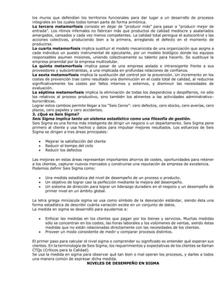 los muros que defendían los territorios funcionales para dar lugar a un desarrollo de procesos
integrales en los cuales todos toman parte de forma armónica.
La tercera metamorfosis consiste en dejar de “producir más” para pasar a “producir mejor de
entrada”. Los ritmos infernales no fabrican más que productos de calidad mediocre y asalariados
amargados, cansados y cada vez menos competentes. La calidad total persigue el autocontrol y las
acciones colectivas, produciendo bien a la primera, arreglando el defecto en el momento de
producirse.
La cuarta metamorfosis implica sustituir el modelo mecanicista de una organización que asigna a
cada individuo un puesto instrumental de ejecutante, por un modelo biológico donde los equipos
responsables asumen misiones, uniendo colectivamente su talento para hacerlo. Se sustituye la
empresa piramidal por la empresa multicelular.
La quinta metamorfosis implica pasar de una empresa aislada e intransigente frente a sus
proveedores y subcontratistas, a una implicada en profundas relaciones de confianza.
La sexta metamorfosis implica la sustitución del control por la prevención. Un incremento en los
costes de prevención trae como resultado una disminución en el coste total de calidad, al reducirse
significativamente los costes por fallos internos y externos, y disminuir las necesidades de
evaluación.
La séptima metamorfosis implica la eliminación de todas los desperdicios y despilfarros, no sólo
los relativos al proceso productivo, sino también los atinentes a las actividades administrativo-
burocráticas.
Lograr estos cambios permite llegar a los “Seis Ceros”: cero defectos, cero stocks, cero averías, cero
plazos, cero papeles y cero accidentes.
3. ¿Qué es Seis Sigma?
Seis Sigma implica tanto un sistema estadístico como una filosofía de gestión.
Seis Sigma es una forma más inteligente de dirigir un negocio o un departamento. Seis Sigma pone
primero al cliente y usa hechos y datos para impulsar mejores resultados. Los esfuerzos de Seis
Sigma se dirigen a tres áreas principales:
 Mejorar la satisfacción del cliente
 Reducir el tiempo del ciclo
 Reducir los defectos
Las mejoras en estas áreas representan importantes ahorros de costes, oportunidades para retener
a los clientes, capturar nuevos mercados y construirse una reputación de empresa de excelencia.
Podemos definir Seis Sigma como:
 Una medida estadística del nivel de desempeño de un proceso o producto.
 Un objetivo de lograr casi la perfección mediante la mejora del desempeño.
 Un sistema de dirección para lograr un liderazgo duradero en el negocio y un desempeño de
primer nivel en un ámbito global.
La letra griega minúscula sigma se usa como símbolo de la desviación estándar, siendo ésta una
forma estadística de describir cuánta variación existe en un conjunto de datos.
La medida en sigma se desarrolló para ayudarnos a:
 Enfocar las medidas en los clientes que pagan por los bienes y servicios. Muchas medidas
sólo se concentran en los costes, las horas laborales y los volúmenes de ventas, siendo éstas
medidas que no están relacionadas directamente con las necesidades de los clientes.
 Proveer un modo consistente de medir y comparar procesos distintos.
El primer paso para calcular el nivel sigma o comprender su significado es entender qué esperan sus
clientes. En la terminología de Seis Sigma, los requerimientos y expectativas de los clientes se llaman
CTQs (Críticos para la Calidad).
Se usa la medida en sigma para observar qué tan bien o mal operan los procesos, y darles a todos
una manera común de expresar dicha medida.
NIVELES DE DESEMPEÑO EN SIGMA
 