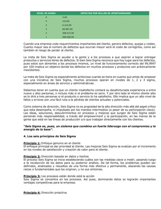 NIVEL DE SIGMA DEFECTOS POR MILLON DE OPORTUNIDADES
6 3,40
5 233,00
4 6.210,00
3 66.807,00
2 308.537,00
1 690.000,00
Cuando una empresa viola requerimientos importantes del cliente, genera defectos, quejas y costes.
Cuanto mayor sea el número de defectos que ocurran mayor será el coste de corregirlos, como así
también el riesgo de perder al cliente.
La meta de Seis Sigma es ayudar a la gente y a los procesos a que aspiren a lograr entregar
productos y servicios libres de defectos. Si bien Seis Sigma reconoce que hay lugar para los defectos,
pues estos son atinentes a los procesos mismos, un nivel de funcionamiento correcto del 99,9997
por 100 implica un objetivo donde los defectos en muchos procesos y productos son prácticamente
inexistentes.
La meta de Seis Sigma es especialmente ambiciosa cuando se tiene en cuanta que antes de empezar
con una iniciativa de Seis Sigma, muchos procesos operan en niveles de 1, 2 y 3 sigma,
especialmente en áreas de servicio y administrativas.
Debemos tener en cuenta que un cliente insatisfecho contará su desafortunada experiencia a entre
nueve y diez personas, o incluso más si el problema es serio. Y por otro lado el mismo cliente sólo
se lo dirá a tres personas si el producto o servicio lo ha satisfecho. Ello implica que un alto nivel de
fallos y errores son una fácil ruta a la pérdida de clientes actuales y potenciales.
Como sistema de dirección, Seis Sigma no es propiedad de la alta dirección más allá del papel crítico
que esta desempeña, ni impulsado por los mandos intermedios (a pesar de su participación clave).
Las ideas, soluciones, descubrimientos en procesos y mejoras que surgen de Seis Sigma están
poniendo más responsabilidad, a través del empowerment y la participación, en las manos de la
gente que está en las líneas de producción y/o que trabajan directamente con los clientes.
“Seis Sigma es, pues, un sistema que combina un fuerte liderazgo con el compromiso y la
energía de la base”.
4. Los seis principios de Seis Sigma
Principio 1: Enfoque genuino en el cliente
El enfoque principal es dar prioridad al cliente. Las mejoras Seis Sigma se evalúan por el incremento
en los niveles de satisfacción y creación de valor para el cliente.
Principio 2: Dirección basada en datos y hechos
El proceso Seis Sigma se inicia estableciendo cuáles son las medidas clave a medir, pasando luego
a la recolección de los datos para su posterior análisis. De tal forma, los problemas pueden ser
definidos, analizados y resueltos de una forma más efectiva y permanente, atacando las causas
raíces o fundamentales que los originan, y no sus síntomas.
Principio 3: Los procesos están donde está la acción
Seis Sigma se concentra en los procesos. Así pues, dominando éstos se lograrán importantes
ventajas competitivas para la empresa.
Principio 4: Dirección proactiva
 