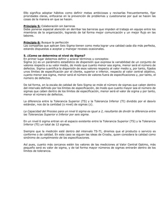 Ello significa adoptar hábitos como definir metas ambiciosas y revisarlas frecuentemente, fijar
prioridades claras, enfocarse en la prevención de problemas y cuestionarse por qué se hacen las
cosas de la manera en que se hacen.
Principio 5: Colaboración sin barreras
Debe ponerse especial atención en derribar las barreras que impiden el trabajo en equipo entre los
miembros de la organización, logrando de tal forma mejor comunicación y un mejor flujo en las
labores.
Principio 6: Busque la perfección
Las compañías que aplican Seis Sigma tienen como meta lograr una calidad cada día más perfecta,
estando dispuestas a aceptar y manejar reveses ocasionales.
5. ¿Como se determina el nivel de Sigma?
En primer lugar debemos definir y aclarar términos y conceptos:
Sigma (s) es un parámetro estadístico de dispersión que expresa la variabilidad de un conjunto de
valores respecto a su valor medio, de modo que cuanto menor sea sigma, menor será el número de
defectos. Sigma cuantifica la dispersión de esos valores respecto al valor medio y, por tanto, fijados
unos límites de especificación por el cliente, superior e inferior, respecto al valor central objetivo,
cuanto menor sea sigma, menor será el número de valores fuera de especificaciones y, por tanto, el
número de defectos.
De tal forma, en la escala de calidad de Seis Sigma se mide el número de sigmas que caben dentro
del intervalo definido por los límites de especificación, de modo que cuanto mayor sea el número de
sigmas que caben dentro de los límites de especificación, menor será el valor de sigma y por tanto,
menor el número de defectos.
La diferencia entre la Tolerancia Superior (TS) y la Tolerancia Inferior (TI) dividido por el desvío
estándar, nos da la cantidad (o nivel) de sigmas (z).
La Capacidad del Proceso para un nivel 6 sigma es igual a 2, resultante de dividir la diferencia entre
las Tolerancias Superior e Inferior por seis sigma.
En un nivel 6 sigma entran en el espacio existente entre la Tolerancia Superior (TS) y la Tolerancia
Inferior (TI) un total de 12 sigmas.
Siempre que la medición esté dentro del intervalo TS-TI, diremos que el producto o servicio es
conforme o de calidad. En este caso se siguen las ideas de Crosby, quien considera la calidad como
sinónimo de cumplimiento de las especificaciones.
Así pues, cuanto más cercanos estén los valores de las mediciones al Valor Central Optimo, más
pequeño será es valor de sigma, y de tal forma mayor números de sigmas entrarán dentro de los
límites de tolerancia.
 