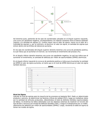 Así tenemos pues, partiendo de los ejes de coordenadas ubicadas en el ángulo superior izquierdo,
una curva con pendiente negativa, correspondiente a la relación existente entre el desvío estándar
(sigma) y la cantidad de sigmas (z). Cuanto mayor sea el valor de sigma, menor es el valor de z
(cantidad de sigmas) y, por el contrario, al disminuir el valor de sigma, la cantidad de sigmas que
entran dentro de los límites de tolerancia aumenta.
En los ejes de coordenadas del ángulo superior derecho tenemos una curva de pendiente positiva,
la cual indica que al aumentar el nivel de z se incrementa el rendimiento del proceso (%).
En el ángulo inferior derecho tenemos una curva con pendiente negativa, la cual nos indica que al
aumentar el rendimiento, la cantidad de defectos por millón de oportunidades (DPMO) disminuye.
En el ángulo inferior izquierdo la curva es de pendiente positiva e indica que al aumentar la cantidad
de DPMO el valor de sigma aumenta, en tanto que si el nivel de DPMO disminuye el valor de sigma
también decrece.
DPMO
Nivel de Sigma
Calcular el nivel de sigmas para la mayoría de los procesos es bastante fácil. Dado un determinado
producto o servicio, se determinan los factores críticos de calidad (FCC), luego se multiplican éstos
por la cantidad de artículos producidos, obteniéndose el total de defectos factibles (oportunidades
de fallos). Si dividimos los fallos detectados (con los distintos sistemas de medición en función del
tipo de bien o servicio) por el total de defectos factibles (TDF), y luego lo multiplicamos por un millón,
obtenemos los defectos por millón de oportunidades (DPMO). Luego, revisando la tabla de sigma se
tienen los niveles de sigma.
 