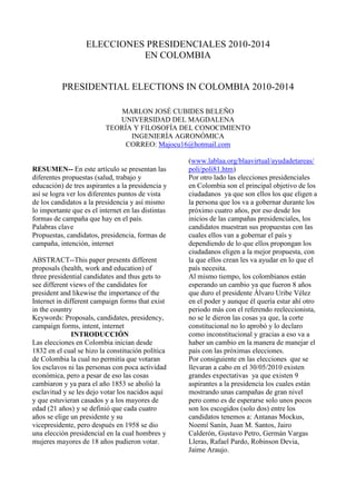 ELECCIONES PRESIDENCIALES 2010-2014<br />EN COLOMBIA<br />PRESIDENTIAL ELECTIONS IN COLOMBIA 2010-2014<br />(1 votes) <br />Loading translation...<br />1 0 <br />MARLON JOSÉ CUBIDES BELEÑO<br />UNIVERSIDAD DEL MAGDALENA<br />TEORÍA Y FILOSOFÍA DEL CONOCIMIENTO<br />INGENIERÍA AGRONÓMICA<br />CORREO: Majocu16@hotmail.com <br />                      <br />RESUMEN-- En este artículo se presentan las diferentes propuestas (salud, trabajo y educación) de tres aspirantes a la presidencia y así se logra ver los diferentes puntos de vista de los candidatos a la presidencia y así mismo lo importante que es el internet en las distintas formas de campaña que hay en el país.<br />Palabras clave<br />Propuestas, candidatos, presidencia, formas de campaña, intención, internet<br />ABSTRACT--This paper presents different proposals (health, work and education) of three presidential candidates and thus gets to see different views of the candidates for president and likewise the importance of the Internet in different campaign forms that exist in the country<br />Keywords: Proposals, candidates, presidency, campaign forms, intent, internet<br />INTRODUCCIÓN<br />Las elecciones en Colombia inician desde 1832 en el cual se hizo la constitución política de Colombia la cual no permitía que votaran los esclavos ni las personas con poca actividad económica, pero a pesar de eso las cosas cambiaron y ya para el año 1853 se abolió la esclavitud y se les dejo votar los nacidos aquí y que estuvieran casados y a los mayores de edad (21 años) y se definió que cada cuatro años se elige un presidente y su vicepresidente, pero después en 1958 se dio una elección presidencial en la cual hombres y mujeres mayores de 18 años pudieron votar. (www.lablaa.org/blaavirtual/ayudadetareas/poli/poli81.htm) <br />Por otro lado las elecciones presidenciales en Colombia son el principal objetivo de los ciudadanos  ya que son ellos los que eligen a la persona que los va a gobernar durante los próximo cuatro años, por eso desde los inicios de las campañas presidenciales, los candidatos muestran sus propuestas con las cuales ellos van a gobernar el país y dependiendo de lo que ellos propongan los ciudadanos eligen a la mejor propuesta, con la que ellos crean les va ayudar en lo que el país necesita. <br />Al mismo tiempo, los colombianos están esperando un cambio ya que fueron 8 años que duro el presidente Álvaro Uribe Vélez en el poder y aunque él quería estar ahí otro periodo más con el referendo reeleccionista, no se le dieron las cosas ya que, la corte constitucional no lo aprobó y lo declaro como inconstitucional y gracias a eso va a haber un cambio en la manera de manejar el país con las próximas elecciones.<br />Por consiguiente en las elecciones  que se llevaran a cabo en el 30/05/2010 existen grandes expectativas  ya que existen 9 aspirantes a la presidencia los cuales están mostrando unas campañas de gran nivel pero como es de esperarse solo unos pocos son los escogidos (solo dos) entre los candidatos tenemos a: Antanas Mockus, Noemí Sanín, Juan M. Santos, Jairo Calderón, Gustavo Petro, Germán Vargas Lleras, Rafael Pardo, Robinson Devia, Jaime Araujo. <br /> <br />II. PROPUESTAS  DE LOS ASPIRANTES <br />ANTANAS MOCKUS <br />Salud:<br />Se busca el dialogo con todos los relacionados en el sistema de salud, para así lograr una mejor administración y una mejor cobertura en Colombia, pero ahora sí, implementando la ley 100, la cual se menciona pero, nunca se han hecho valer sus beneficios y tratar por fin de resolver los problemas financieros que acogen al sector salud en toda Colombia, causa por la cual el sistema de salud publica esta en tan mal momento. Por último, se quiere que el sistema de salud pública en los sectores más alejados se revitalice, para así tener un mejor cubrimiento en los lugares más necesitados, además se buscara mejorar el sistema de saneamiento básico (agua, alcantarillado, residuos  sólidos, etc.)<br />Educación: <br />En este aspecto se busca una mejor cobertura de la educación para la educación pública preescolar, primaria, básica y media ya que se busca que con la implementación del SENA elevar la calidad hasta alcanzar el nivel de los mejores colegios privados del país pero para eso se necesita un mejor nivel en la elección del profesorado y un gran aporte económico para buscar nuevas tecnologías en implementarlas en los colegios y mejorar la infraestructura. Con  relación a la educación superior impondrán nuevas medidas en el apoyo a los estudiantes de escasos recursos, para facilitar la entrega de créditos por parte del ICETEX y así aumentar la entrada de estudiantes en las universidades, por otra parte los programas universitarios serán calificados con un nuevo sistema de acreditación para aumentar su calidad y revisaran los sistemas de evaluación para reformarlo y mejorar la calidad de muchos programas. Por último se privilegiara a las universidades que tengan innovación científica e investigación.<br />Trabajo: <br />Para comenzar se buscara la manera de entrenar a los desempleados para encontrarles un mejor trabajo, capacitándolos con ayuda del SENA, y se maximizaran los proyectos de infraestructura vial, construcción de vivienda y reforestación para así generar empleos directos. Así mismo se implementaran las nuevas tecnologías para generar nuevos empleos. Por otro lado no se dejaran solos a los que no alcancen a obtener un empelo se mejorara el subsidio al desempleo y así tener mejores ingresos antes de conseguir el empleo que buscan.   <br />http://www.partidoverde.org.co/PropuestadeGobierno.aspx <br /> <br />    <br />GUSTAVO PETRO<br />Salud: <br />Se reformaran  las distintas leyes de atención a los pacientes para mejorar la forma en que se recibe el servicio, así mismo se buscara que el servicio antes mencionado sea mejor que el de ahora evitando las colas que hay en los principales hospitales y clínicas que hay en el país y así lograr que muchos mas doctores, médicos y enfermeras lleguen a los distintos barrios, pueblos, veredas que se encuentran muy alejados de un hospital y así evitar que se congestiones los distintos hospitales y clínicas.<br />Educación: <br />Se deja ver la educación como un derecho y no como una obligación del estado con los ciudadanos, se buscara que la educación pública sea completamente gratuita en todo el territorio colombiano e intentar disminuir la deserción escolar, demás se buscara que los bachilleres puedan acceder fácilmente a la educación superior  ya que se impartirán en los colegios universidades diferentes cursos técnicos y tecnológicas para los estudiantes de bajos recursos, así mismo se buscara la creación de nuevos colegios y la expansión de los ya construidos para tener más cupos y bajar el nivel de deserción que hay en Colombia.  <br />Trabajo: <br />Se buscara que resurja la agricultura en Colombia con el apoyo al campesinado que tanto está sufriendo por culpa del narcoterrorismo que se lleva las tierras más fértiles y lo que se quiere es que estas tierras se devuelvan a quienes le pertenecen a los campesinos, por otro lado se maximizaran los créditos para los nuevos profesionales y hagan su propia empresa para así generar más empleos y además se buscara la implementación de programas de estudios  a las personas que no lograron tener una educación completa con  cursos técnicos y tecnológicos para así generar personas más preparadas para los nuevos empleos que se van a generar, también se llevara a cabo en las costas un mejor uso de los recursos marítimos  a los cuales les han dado la espalda desde hace mucho tiempo y se quiere retomar esta parte olvidada para los gobiernos centralistas.<br />http://www.gustavopetro.com/index.php?option=com_content&view=article&id=155&Itemid=140     <br />GERMÁN VARGAS LLERAS<br />    Salud: <br />Se busca incrementar los recursos que están destinados al sector salud  ya que no todos están llegando a los hospitales y se están perdiendo en el aire y se quiere que se utilicen todos para así poder prestar un mejor servicio, además se buscara la manera de que se hable menos y se actúe mas. Por otro lado se buscara un mejor manejo de los recursos humanos para que actúen mejor en los momentos de crisis epidemiológica, hacer más jornadas de vacunación y respetar al paciente por encima de todo ya que este servicio es de él.<br />Educación:<br />Se basa en atender a la educación primaria y secundaria para que los estudiantes puedan acceder a la educación superior, pero para lograr esto se necesita que los colegios públicos den una lengua mas como se hace en los colegios privados, se buscara una educación gratuita gradualmente hasta equiparar todo el país, de igual forma se implementaran las nuevas tecnologías para así preparar a los estudiantes  para las cosas nuevas que vienen con la innovación tecnológica.<br />Trabajo:<br />Se basa básicamente en reducir el costo parafiscal y así evitar los despidos en las grandes empresas, además se busca capacitar a las personas con el SENA para así tener gran cantidad de gente preparada para los 300000 empleos que se van a generar.<br />      <br />http://www.vargaslleras.com/index.php?option=com_content&view=section&layout=blog&id=36&Itemid=65 <br /> ¿Cuál HA SIDO EL PAPEL DE EL INTERNET EN LAS ELECCIONES?<br />Pues el internet ha sido muy importante, porque gracias a él se dieron a conocer las distintas formas de campaña a muchas personas que tal vez no están en el país y para estar presentes en las distintas campañas, además hay noticias que no muestran bien explicadas por la televisión y se pueden ver en los periódicos virtuales para las personas que no tienen el tiempo o no están en un lugar en donde llegue un periódico completo lo pudo haber leído por medio del internet ya que es la red mundial que une al lado opuesto del mundo con nosotros. Por último el internet ha sido tan importante que las campañas se han vuelto más dóciles para el pueblo colombiano ya que hay algunos aspirantes que hicieron sus campañas en base a la opinión de las personas que llegaban  a dar su opinión en el sitio web.<br />WEBGRAFIA<br />www.lablaa.org/blaavirtual/ayudadetareas/poli/poli81.htm) <br />http://www.partidoverde.org.co/PropuestadeGobierno.aspx <br />http://www.gustavopetro.com/index.php?option=com_content&view=article&id=155&Itemid=140<br /> <br />http://www.vargaslleras.com/index.php?option=com_content&view=section&layout=blog&id=36&Itemid=65 <br />