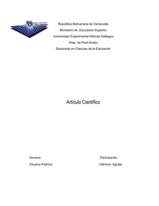 República Bolivariana de Venezuela
                      Ministerio de Educación Superior
                  Universidad Experimental Rómulo Gallegos
                            Área de Post-Grado
                   Doctorado en Ciencias de la Educación




                          Artículo Científico




Doctora:                                         Participante:

Feryeny Padrino                                  Valmore Aguilar
 
