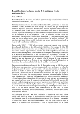 Recodificaciones: hacia una noción de lo político en el arte
contemporáneo
HAL FOSTER
Publicado en Modos de hacer. Arte crítico, esfera publica y acción directa, Ediciones
Universidad de Salamanca, 2003.
Tomemos en consideración dos fechas emblemáticas: 1983, centenario de la muerte
de Marx, y 1984, el temible año de la distopía de Orwell. ¿De qué modo pueden
enmarcar la política cultural del presente? Para muchos, la primera señala el fracaso
del marxismo como ciencia histórica, ofrecién-dosenos tanto desde la derecha como
desde la izquierda, distintos tipos de post‑marxismo que proclaman el fin del dominio
de las ideologías y de lo económico. "1984" se incardina en una cadena de
significantes muy dife-rente (totalitarismo, comunismo ... ) que nos recuerdan, tanto
para los con-servadores como para los progresistas, "el peligro inminente" del
marxismo en tanto sistema social, haciendo una lectura reaccionaria que tiende a
redu-cir todo socialismo al estalinismo.
De ese modo, "1983" y "1984" solo sirven para enmarcar el presente como momento
de polaridad ideológica y de dislocamiento histórico. Pero aunque la idea del
dislocamiento tiene valor en tanto que describe con exactitud el carácter febril de una
conciencia histórica cuyos síntomas encontra-mos en todas partes: el consumo que
hace de la historia un público aliena-do a través de imágenes ofrecidas por los medios
y la profusión del pastiche en el arte, la arquitectura, la literatura y el cine;' la
diagnosis de dichos sin- tomas nos puede llevar a engaño. ¿Es esta fragmentación una
ilusión o es una ideología por sí misma? ¿Es el síntoma de una lamentable
esquizofrenia cul-tural, o es el signo de una sociedad en la que la diferencia y la
discontinui-dad desafían de hecho toda idea de totalidad y continuidad?
De momento, quedémonos sólo con la idea de dislocación, ya que ha sido ésta la que
ha llevado a que se cuestione contemporáneamente la corre-lación entre lo cultural y
lo político, entre lo social y lo económico. Este cuestionamiento se manifiesta a
menudo a modo de crítica de los conceptos marxistas de clase y medios de
producción, estimulado por el creciente reco-nocimiento del papel que juega lo
cultural en la sociedad. Las líneas siguien-tes pretenden ser una reflexión acerca de
estas cuestiones, tal y como han sido abordadas en el último arte político occidental.
¿De qué modo el cues-tionamiento del concepto de clase afecta a la representación
que hace el rea-lismo social de los agentes de la historia? ¿Cómo incide la crítica del
apara-to productivo en programas modernos, tales como el productivismo, que incitan
a su transformación cultural? Y ¿De qué modo, si aceptamos que lo cultural domina
lo social, afecta esta invasión a la posición estratégica del arte político? Es decir, si
éste ya no se puede concebir como representativo de una clase, ni como
materialmente productivo, ni como culturalmente vanguardista ¿cómo y dónde puede
situarse el arte político?
Los conceptos marxistas, por muy científicos y autocríticos que sean, tienen
limitaciones históricas, y esto es particularmente manifiesto en el caso del énfasis
marxista en el papel de la clase (proletaria) como agente de la his-toria y los medios
de producción como el objeto de la lucha social. Estos dos temas ‑ el de la agencia
social y la interpretación productivista ‑ son el obje-to central de la crítica
 