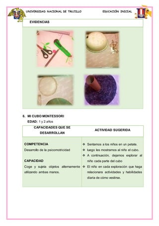 UNIVERSIDAD NACIONAL DE TRUJILLO EDUCACIÓN INICIAL
EVIDENCIAS
6. MI CUBO MONTESSORI
EDAD: 1 y 2 años
CAPACIDADES QUE SE
DESARROLLAN
ACTIVIDAD SUGERIDA
COMPETENCIA
Desarrollo de la psicomotricidad
CAPACIDAD
Coge y sujeta objetos alternamente
utilizando ambas manos.
 Sentamos a los niños en un petate.
 luego les mostramos al niño el cubo.
 A continuación, dejamos explorar al
niño cada parte del cubo
 El niño en cada exploración que haga
relacionara actividades y habilidades
diaria de cómo vestirse.
 
