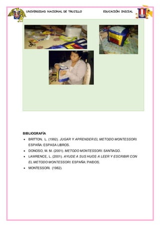 UNIVERSIDAD NACIONAL DE TRUJILLO EDUCACIÓN INICIAL
BIBLIOGRAFÍA
 BRITTON, L. (1992). JUGAR Y APRENDER EL METODO MONTESSORI.
ESPAÑA: ESPASA LIBROS.
 DONOSO, M. M. (2001). METODO MONTESSORI. SANTIAGO.
 LAWRENCE, L. (2001). AYUDE A SUS HIJOS A LEER Y ESCRIBIR CON
EL METODO MONTESSORI. ESPAÑA: PAIDOS.
 MONTESSORI. (1982).
 