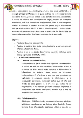 UNIVERSIDAD NACIONAL DE TRUJILLO EDUCACIÓN INICIAL
sala de clases sea un espacio integral y armónico para todos. La libertad es el
concepto principal en Montessori, ya que a partir de ella se reconoce la mente
absorbente del niño, poniendo énfasis en sus periodos sensitivos. Al desarrollar
la libertad los niños no solo son capaces de elegir y moverse en un espacio
determinado, sino que también son independientes. Pues a partir del primer
principio se desarrolla el segundo, la autonomía, ya que se guía a los infantes
para que aprendan las cosas por si solos, a descubrir el mundo, a escudriñarlo,
a que sean ellos mismos los encargados de su aprendizaje. La libertad debe ser
encaminada para que los niños logren a partir de ella, la autonomía.
Objetivos
 Facilitar el desarrollo único del niño.
 Ayudarle a ajustarse bien social y emocionalmente y a crecer como un
niño feliz y físicamente fuerte.
 Ayudarle a que le sea posible desarrollar su capacidad intelectual plena
física y espirituales. (BRITTON, 1992)
1.1. Conceptos fundamentales
1.1.1. La mente absorbente del niño
Donde se enfatiza que el periodo más importante de la existencia,
va entre 0 a 6 años, en esta etapa el adulto tiene difícil acceso al
mundo de los niños, a partir de los tres años el niño comienza a
influenciarse del entorno, donde nacen las principales
trasformaciones. El niño desde la nada crea toda su realidad, su
exploración y curiosidad permiten la interiorización y la
construcción del mundo. Montessori señala que “el niño está
dotado de otros poderes y la creación que realiza no es
insignificante: es la creación que todos nosotros adquirimos el
conocimiento con nuestra inteligencia, mientras que el niño los
absorbe con su vida psíquica”.
1.1.2. Periodos sensitivos
(Montessori, 1982) Describe las etapas donde los niños adquieren
habilidades específicas con una facilidad única. Desde 0 a 3 años
la mente de los niños absorbe todo lo que está en su espacio, por
 
