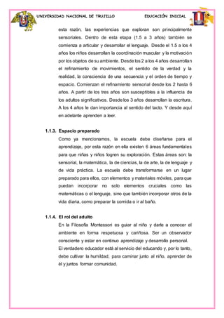 UNIVERSIDAD NACIONAL DE TRUJILLO EDUCACIÓN INICIAL
esta razón, las experiencias que exploran son principalmente
sensoriales. Dentro de esta etapa (1.5 a 3 años) también se
comienza a articular y desarrollar el lenguaje. Desde el 1.5 a los 4
años los niños desarrollan la coordinación muscular y la motivación
por los objetos de su ambiente. Desde los 2 a los 4 años desarrollan
el refinamiento de movimientos, el sentido de la verdad y la
realidad, la consciencia de una secuencia y el orden de tiempo y
espacio. Comienzan el refinamiento sensorial desde los 2 hasta 6
años. A partir de los tres años son susceptibles a la influencia de
los adultos significativos. Desde los 3 años desarrollan la escritura.
A los 4 años le dan importancia al sentido del tacto. Y desde aquí
en adelante aprenden a leer.
1.1.3. Espacio preparado
Como ya mencionamos, la escuela debe diseñarse para el
aprendizaje, por esta razón en ella existen 6 áreas fundamentales
para que niñas y niños logren su exploración. Estas áreas son: la
sensorial, la matemática, la de ciencias, la de arte, la de lenguaje y
de vida práctica. La escuela debe transformarse en un lugar
preparado para ellos, con elementos y materiales móviles, para que
puedan incorporar no solo elementos cruciales como las
matemáticas o el lenguaje, sino que también incorporar otros de la
vida diaria, como preparar la comida o ir al baño.
1.1.4. El rol del adulto
En la Filosofía Montessori es guiar al niño y darle a conocer el
ambiente en forma respetuosa y cariñosa. Ser un observador
consciente y estar en continuo aprendizaje y desarrollo personal.
El verdadero educador está al servicio del educando y, por lo tanto,
debe cultivar la humildad, para caminar junto al niño, aprender de
él y juntos formar comunidad.
 