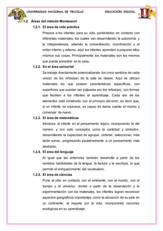 UNIVERSIDAD NACIONAL DE TRUJILLO EDUCACIÓN INICIAL
1.2. Áreas del método Montessori
1.2.1. El área de vida práctica
Prepara a los infantes para su vida, poniéndolos en contacto con
diferentes materiales, los cuales van desarrollando la autonomía y
la independencia, además la concentración, coordinación y el
orden interno y externo, aquí los infantes aprenden a preparar ellos
mismos sus cosas. Principalmente los materiales son los mismos
que puede encontrar en la casa.
1.2.2. En el área sensorial
Se trabaja directamente potencializando los cinco sentidos de cada
uno(a) de los niños(as) de la sala se clases. Aquí se utilizan
materiales los que poseen características específicas, con
superficies que puedan ser palpadas por los niños(as), con formas
que faciliten a los infantes el aprendizaje. Cada uno de los
elementos está construido con el principio del error, es decir que,
si un infante se equivoca, es capaz de darse cuenta el mismo y
comenzar de nuevo.
1.2.3. El área de matemáticas
Introduce al infante en el pensamiento lógico, incorporando la del
número y con esto conceptos como la cantidad y símbolos,
desarrollando la capacidad de agrupar, ordenar, seleccionar, más
tarde sumar, progresando paulatinamente a un pensamiento más
abstracto.
1.2.4. El área del lenguaje
Al igual que las anteriores también desarrolla a partir de los
sentidos habilidades de la lengua, la lectura y la escritura, lo que
permite el enriquecimiento del vocabulario.
1.2.5. El área de ciencias
Pone al niño en contacto con el ambiente, con el mundo, con el
tiempo y el universo, donde a partir de la observación y la
experimentación con los materiales, los infantes logran reconocer
aspectos geográficos importantes como la ubicación de su país en
un continente, el respeto por la vida, incorporando nociones
ecológicas en su aprendizaje.
 