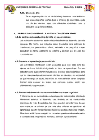 UNIVERSIDAD NACIONAL DE TRUJILLO EDUCACIÓN INICIAL
1.2.6. El área de arte
Se encarga de potenciar las habilidades y destrezas características
que tengas los niños y niñas, bajo el principio de creatividad, cada
uno de los infantes, logra con diferentes materiales crear y
descubrir sus potencialidades.
4. BENEFICIOS QUE BRINDA LA METODOLOGÍA MONTESSORI
4.1. Se centra en el papel activo del niño en su aprendizaje
Las actividades educativas están adaptadas al ritmo de desarrollo de cada
pequeño. De hecho, sus métodos están diseñados para estimular la
creatividad y el pensamiento infantil, incitando a los pequeños a que
descubran de forma autónoma su entorno y asimilen por sí solos los
conocimientos.
4.2. Fomenta el aprendizaje personalizado
Las actividades Montessori están pensadas para que cada niño las
ejecute de forma individual siguiendo su ritmo de aprendizaje. Por eso
estas tareas no suelen tener instrucciones, sino que están diseñadas para
que los niños puedan autocorregirse mientras las ejecutan, sin necesidad
de que intervenga un adulto. De hecho, los niños también tienen completa
libertad para escoger las tareas que prefieren realizar según sus
preferencias y capacidades.
4.3. Favorece el desarrollo espontáneo de las funciones cognitivas
A diferencia de las metodologías educativas más tradicionales, el método
Montessori estimula el desarrollo casi ilimitado de las capacidades
cognitivas del niño. En práctica, los niños pueden aprender todo lo que
sean capaces de asimilar ya que son ellos quienes se gestionan el
aprendizaje a partir de los medios educativos que los adultos les ofrecen.
Al no tener estándares a seguir, los pequeños pueden darle rienda suelta
a su creatividad, imaginación, memoria, atención y pensamiento.
 