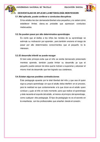 UNIVERSIDAD NACIONAL DE TRUJILLO EDUCACIÓN INICIAL
5. DESVENTAJAS DE APLICAR LA METODOLOGÍA MONTESSORI
5.1. Mal aplicada, puede conllevar a conductas disruptivas
Si los adultos les dan demasiada libertad a los pequeños y no saben cómo
establecer límites claros, es probable que aparezcan conductas
inadecuadas.
5.2. Se pueden pasar por alto determinados aprendizajes
Es cierto que al darles a los niños las riendas de su aprendizaje se
estimula su motivación por aprender, pero también encierra el riesgo de
pasar por alto determinados conocimientos que al pequeño no le
interesan.
5.3. El desarrollo infantil se puede rezagar
Si bien este principio evita que el niño se sienta demasiado presionado
mientras aprende, también puede limitar su desarrollo ya que el
pequeño puede carecer de retos que le motiven a superarse y alcanzar el
mismo nivel de desarrollo que han logrado sus coetáneos.
5.4. Existen algunas posibles contradicciones
Ésta pedagogía apuesta por la total libertad del niño y que sea él quien
siga su propio aprendizaje sin que el adulto deba interferir en el proceso,
pero la realidad es que contrariamente a lo que dicen es el adulto quien
conduce y guía al niño en todo momento para que realice el aprendizaje
y éste necesita el soporte del adulto, al menos al principio del aprendizaje,
como cualquier otra pedagogía. El tipo de pedagogía no es el secreto en
la enseñanza, son los profesionales que enseñan desde el corazón.
 