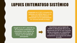 LUPUES ERITEMATOSO SISTÉMICO
Khajehdehi et al. 2012, incluyeron 24
pacientes con nefritis lúpica y no se
observaron efectos adversos
relacionados con la suplementación
con cúrcuma durante el ensayo.
Singgih et al. 2017, utilizó 60 mg
de curcumina combinada con
colecalciferol como régimen de
tratamiento para el grupo de
ensayo, con un total de 40
participantes.
Encontraron que la mejora de
SLEDAI, la disminución de IL-6 y la
disminución de TGF-b1 por Curcumin
60mg combinado con colecalciferol
no tuvo diferencia estadística en
comparación con el grupo de control
(P>0.05).
 