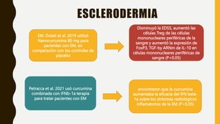ESCLERODERMIA
EM. Dolati et al. 2019 utilizó
Nanocurcumina 80 mg para
pacientes con EM. en
comparación con los controles de
placebo
Disminuyó la EDSS, aumentó las
células Treg de las células
mononucleares periféricas de la
sangre y aumentó la expresión de
FoxP3, TGF-by ARNm de IL-10 en
células mononucleares periféricas de
sangre (P<0.05)
Petracca et al. 2021 usó curcumina
combinada con IFNb-1a terapia
para tratar pacientes con EM
encontraron que la curcumina
aumentaba la eficacia del IFN beta-
1a sobre los síntomas radiológicos
inflamatorios de la EM (P<0.05)
 