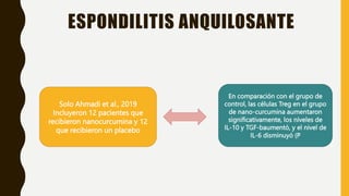 ESPONDILITIS ANQUILOSANTE
Solo Ahmadi et al., 2019
Incluyeron 12 pacientes que
recibieron nanocurcumina y 12
que recibieron un placebo
En comparación con el grupo de
control, las células Treg en el grupo
de nano-curcumina aumentaron
significativamente, los niveles de
IL-10 y TGF-baumentó, y el nivel de
IL-6 disminuyó (P
 