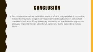 CONCLUSIÓN
• Esta revisión sistemática y metanálisis evaluó la eficacia y seguridad de la curcumina y
el extracto de curcuma longa en diversas enfermedades autoinmunes tomando en
cuenta una dosis entre 80 mg y 6000 mg, mostrando ser una alternativa segura, con
adecuada respuesta clínica y laboratorial. Siendo una buena opción terapéutica a
futuro
 