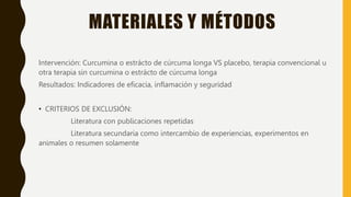 MATERIALES Y MÉTODOS
Intervención: Curcumina o estrácto de cúrcuma longa VS placebo, terapia convencional u
otra terapia sin curcumina o estrácto de cúrcuma longa
Resultados: Indicadores de eficacia, inflamación y seguridad
• CRITERIOS DE EXCLUSIÓN:
Literatura con publicaciones repetidas
Literatura secundaria como intercambio de experiencias, experimentos en
animales o resumen solamente
 