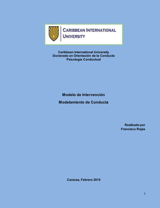 1
Caribbean International University
Doctorado en Orientación de la Conducta
Psicología Conductual
Modelo de Intervención
Modelamiento de Conducta
Realizado por
Francisco Rojas
Caracas, Febrero 2015
 