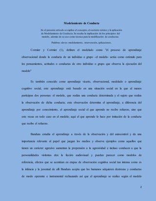 2
Modelamiento de Conducta
En el presente artículo se explica el concepto, el sustento teórico y la aplicación
de Modelamiento de Conducta. Se resalta la explicación de los principios del
modelo, además de su uso como técnica para la modificación de conductas.
Palabras claves: modelamiento, intervención, aplicaciones.
Cormier y Cormier (1), definen el modelado como "el proceso de aprendizaje
observacional donde la conducta de un individuo o grupo -el modelo- actúa como estímulo para
los pensamientos, actitudes o conductas de otro individuo o grupo que observa la ejecución del
modelo"
Es también conocido como aprendizaje vicario, observacional, modelado o aprendizaje
cognitivo social, este aprendizaje está basado en una situación social en la que al menos
participan dos personas: el modelo, que realiza una conducta determinada y el sujeto que realiza
la observación de dicha conducta; esta observación determina el aprendizaje, a diferencia del
aprendizaje por conocimiento, el aprendizaje social el que aprende no recibe refuerzo, sino que
este recae en todo caso en el modelo; aquí el que aprende lo hace por imitación de la conducta
que recibe el refuerzo.
Bandura estudia el aprendizaje a través de la observación y del autocontrol y da una
importancia relevante al papel que juegan los medios y observa ejemplos como aquellos que
tienen un carácter agresivo aumentan la propensión a la agresividad e incluso conducen a que la
personalidades violentas den la ficción audiovisual y puedan parecer como modelos de
referencia, efectos que se acentúan en etapas de observación cognitiva social tan intensa como es
la infancia y la juventud de allí Bandura acepta que los humanos adquieren destrezas y conductas
de modo operante e instrumental rechazando así que el aprendizaje se realice según el modelo
 