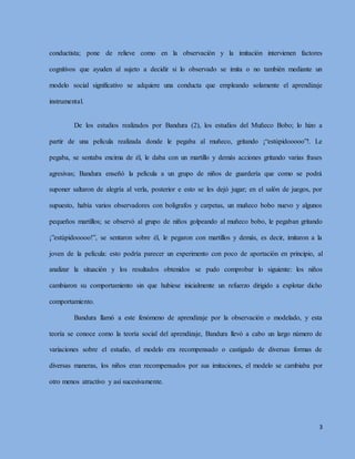 3
conductista; pone de relieve como en la observación y la imitación intervienen factores
cognitivos que ayuden al sujeto a decidir si lo observado se imita o no también mediante un
modelo social significativo se adquiere una conducta que empleando solamente el aprendizaje
instrumental.
De los estudios realizados por Bandura (2), los estudios del Muñeco Bobo; lo hizo a
partir de una película realizada donde le pegaba al muñeco, gritando ¡“estúpidooooo”!. Le
pegaba, se sentaba encima de él, le daba con un martillo y demás acciones gritando varias frases
agresivas; Bandura enseñó la película a un grupo de niños de guardería que como se podrá
suponer saltaron de alegría al verla, posterior e esto se les dejó jugar; en el salón de juegos, por
supuesto, había varios observadores con bolígrafos y carpetas, un muñeco bobo nuevo y algunos
pequeños martillos; se observó al grupo de niños golpeando al muñeco bobo, le pegaban gritando
¡”estúpidooooo!”, se sentaron sobre él, le pegaron con martillos y demás, es decir, imitaron a la
joven de la película: esto podría parecer un experimento con poco de aportación en principio, al
analizar la situación y los resultados obtenidos se pudo comprobar lo siguiente: los niños
cambiaron su comportamiento sin que hubiese inicialmente un refuerzo dirigido a explotar dicho
comportamiento.
Bandura llamó a este fenómeno de aprendizaje por la observación o modelado, y esta
teoría se conoce como la teoría social del aprendizaje, Bandura llevó a cabo un largo número de
variaciones sobre el estudio, el modelo era recompensado o castigado de diversas formas de
diversas maneras, los niños eran recompensados por sus imitaciones, el modelo se cambiaba por
otro menos atractivo y así sucesivamente.
 