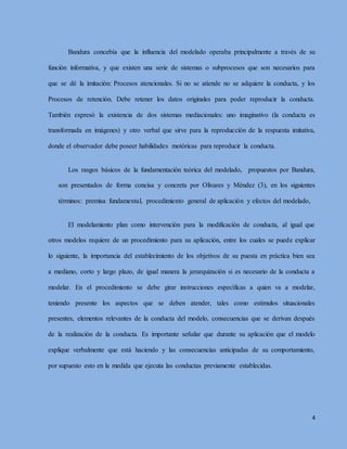 4
Bandura concebía que la influencia del modelado operaba principalmente a través de su
función informativa, y que existen una serie de sistemas o subprocesos que son necesarios para
que se dé la imitación: Procesos atencionales. Si no se atiende no se adquiere la conducta, y los
Procesos de retención. Debe retener los datos originales para poder reproducir la conducta.
También expresó la existencia de dos sistemas mediacionales: uno imaginativo (la conducta es
transformada en imágenes) y otro verbal que sirve para la reproducción de la respuesta imitativa,
donde el observador debe poseer habilidades motóricas para reproducir la conducta.
Los rasgos básicos de la fundamentación teórica del modelado, propuestos por Bandura,
son presentados de forma concisa y concreta por Olivares y Méndez (3), en los siguientes
términos: premisa fundamental, procedimiento general de aplicación y efectos del modelado,
El modelamiento plan como intervención para la modificación de conducta, al igual que
otros modelos requiere de un procedimiento para su aplicación, entre los cuales se puede explicar
lo siguiente, la importancia del establecimiento de los objetivos de su puesta en práctica bien sea
a mediano, corto y largo plazo, de igual manera la jerarquización si es necesario de la conducta a
modelar. En el procedimiento se debe girar instrucciones específicas a quien va a modelar,
teniendo presente los aspectos que se deben atender, tales como estímulos situacionales
presentes, elementos relevantes de la conducta del modelo, consecuencias que se derivan después
de la realización de la conducta. Es importante señalar que durante su aplicación que el modelo
explique verbalmente que está haciendo y las consecuencias anticipadas de su comportamiento,
por supuesto esto en la medida que ejecuta las conductas previamente establecidas.
 