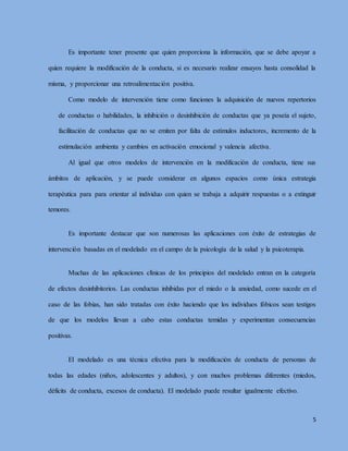 5
Es importante tener presente que quien proporciona la información, que se debe apoyar a
quien requiere la modificación de la conducta, si es necesario realizar ensayos hasta consolidad la
misma, y proporcionar una retroalimentación positiva.
Como modelo de intervención tiene como funciones la adquisición de nuevos repertorios
de conductas o habilidades, la inhibición o desinhibición de conductas que ya poseía el sujeto,
facilitación de conductas que no se emiten por falta de estímulos inductores, incremento de la
estimulación ambienta y cambios en activación emocional y valencia afectiva.
Al igual que otros modelos de intervención en la modificación de conducta, tiene sus
ámbitos de aplicación, y se puede considerar en algunos espacios como única estrategia
terapéutica para para orientar al individuo con quien se trabaja a adquirir respuestas o a extinguir
temores.
Es importante destacar que son numerosas las aplicaciones con éxito de estrategias de
intervención basadas en el modelado en el campo de la psicología de la salud y la psicoterapia.
Muchas de las aplicaciones clínicas de los principios del modelado entran en la categoría
de efectos desinhibitorios. Las conductas inhibidas por el miedo o la ansiedad, como sucede en el
caso de las fobias, han sido tratadas con éxito haciendo que los individuos fóbicos sean testigos
de que los modelos llevan a cabo estas conductas temidas y experimentan consecuencias
positivas.
El modelado es una técnica efectiva para la modificación de conducta de personas de
todas las edades (niños, adolescentes y adultos), y con muchos problemas diferentes (miedos,
déficits de conducta, excesos de conducta). El modelado puede resultar igualmente efectivo.
 