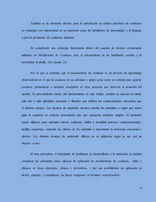 6
También se ha mostrado efectivo para la reinstalación en adultos psicóticos de conductas
ya existentes con anterioridad en su repertorio como las habilidades de autocuidado y el lenguaje
o para la promoción de conductas altruistas.
Es considerado una estrategia fundamental dentro del paquete de técnicas comúnmente
utilizadas en Modificación de Conducta para el entrenamiento de las habilidades sociales y la
asertividad (Caballo, (4); Gavino (5).
Por lo que se concluye que el modelamiento de conducta es un proceso de aprendizaje
observacional en el que la conducta de un individuo o grupo actúa como un estímulo para generar
conducta, pensamiento o actitudes semejantes en otras personas que observan la actuación del
modelo. El procedimiento básico del modelamiento es muy simple, consiste en exponer al cliente
ante uno o más individuos presentes o filmados que exhiben los comportamiento adecuados que
el debería adoptar. Las técnicas de modelado intentan enseñar los principios o reglas que deben
guiar la conducta en contexto determinado más que respuestas imitativas simples. El modelado
puede utilizarse para aprenden nuevas conductas, inhibir o desinhibir patrones comportamentales,
facilitar respuestas, aumentar los efectos de los estímulos o incrementar la activación emocional o
afectiva. Las distintas técnicas de moderado difieren en su utilización según se use con un
objetivo u otro.
El área preventiva, el tratamiento de problemas ya desarrollados y la educación, se pueden
considerar las principales áreas eficaces de aplicación de modelamiento de conducta, útiles y
eficaces en áreas educativas, clínicas y preventivas, y por sus posibilidades de aplicación en
niveles grupales y comunitarios las hacen ventajosas en términos coste/beneficio.
 