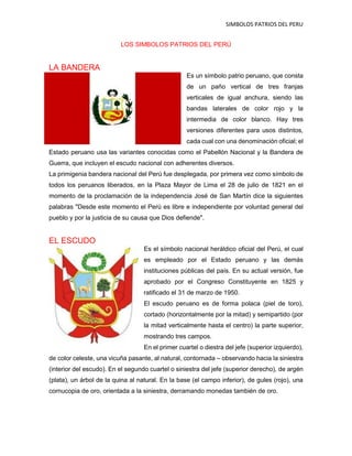 SIMBOLOS PATRIOS DEL PERU
LOS SIMBOLOS PATRIOS DEL PERÚ
LA BANDERA
Es un símbolo patrio peruano, que consta
de un paño vertical de tres franjas
verticales de igual anchura, siendo las
bandas laterales de color rojo y la
intermedia de color blanco. Hay tres
versiones diferentes para usos distintos,
cada cual con una denominación oficial; el
Estado peruano usa las variantes conocidas como el Pabellón Nacional y la Bandera de
Guerra, que incluyen el escudo nacional con adherentes diversos.
La primigenia bandera nacional del Perú fue desplegada, por primera vez como símbolo de
todos los peruanos liberados, en la Plaza Mayor de Lima el 28 de julio de 1821 en el
momento de la proclamación de la independencia José de San Martín dice la siguientes
palabras "Desde este momento el Perú es libre e independiente por voluntad general del
pueblo y por la justicia de su causa que Dios defiende".
EL ESCUDO
Es el símbolo nacional heráldico oficial del Perú, el cual
es empleado por el Estado peruano y las demás
instituciones públicas del país. En su actual versión, fue
aprobado por el Congreso Constituyente en 1825 y
ratificado el 31 de marzo de 1950.
El escudo peruano es de forma polaca (piel de toro),
cortado (horizontalmente por la mitad) y semipartido (por
la mitad verticalmente hasta el centro) la parte superior,
mostrando tres campos.
En el primer cuartel o diestra del jefe (superior izquierdo),
de color celeste, una vicuña pasante, al natural, contornada – observando hacia la siniestra
(interior del escudo). En el segundo cuartel o siniestra del jefe (superior derecho), de argén
(plata), un árbol de la quina al natural. En la base (el campo inferior), de gules (rojo), una
cornucopia de oro, orientada a la siniestra, derramando monedas también de oro.
 