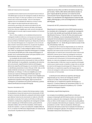 300 Salud mental comunitaria J (2008) 44: 295–302
Análisis de Trastornos de la Comunicación trastornos en los niños con SED en el sistema escolar fue,
por lo tanto, 10/39 o 26%. Dentro del sistema escolar, la
gran mayoría (8) de las personas con trastornos de la
comunicación fueron diagnosticadas con trastornos del
habla. A un estudiante se le diagnosticaron trastornos del
habla y del lenguaje y a otro se le diagnosticó un trastorno
del lenguaje.
La prevalencia de los trastornos de la comunicación fue de al menos el
72% (28/39) según el protocolo de investigación (modelo de referencia a
normas). Esto incluyó a 16 niños que cumplieron con los criterios de
trastorno de la comunicación basados tanto en la discrepancia
cognitiva como en los estándares de referencia a normas. En estos
niños, surgieron tres tipos de patrones de trastornos de la
comunicación, que incluyen solo trastornos del habla (4/16), solo
trastornos del lenguaje (8/16) o trastornos del habla y del lenguaje
(4/16). Estos niños eran elegibles para recibir servicios de terapia del
habla/lenguaje en la escuela, según las pautas estatales en el momento
de la prueba.
Otros 12 niños cumplieron con los estándares del protocolo de
investigación (modelo de referencia a normas) para los trastornos de la
comunicación que presentan deficiencias específicas del lenguaje. Estas
personas exhibieron habilidades lingüísticas por debajo del promedio en
una o más áreas del lenguaje oral, en comparación con las normas de
edad, incluido el razonamiento verbal (5/12), recuperación de palabras
(3/12), lenguaje receptivo (2/12) o deficiencias en todos áreas (2/
12). Además, 10 de los 12 niños exhibieron déficits en el discurso
oral. Si bien sus impedimentos específicos del lenguaje no cumplían
con las pautas del NCSDPI para recibir terapia del lenguaje en la
escuela, eran lo suficientemente graves como para interferir con el
funcionamiento diario del estudiante.
Los resultados de este estudio revelaron una prevalencia
significativa de trastornos de la comunicación en niños con SED en
el SOC identificado. En esta población, la prevalencia de trastornos
de la comunicación, específicamente trastornos del lenguaje o
alteraciones específicas del lenguaje, era una condición comórbida
no identificada previamente en estos niños por el SOC. Solo un niño
estaba recibiendo servicios por un trastorno del lenguaje
identificado, sin embargo, 12 niños eran elegibles para recibir
servicios por trastornos del lenguaje identificados según los
criterios del NCSDPI. Otros 12 niños, aunque no eran elegibles para
los servicios escolares del habla y el lenguaje, tenían importantes
impedimentos específicos del lenguaje, según el protocolo de
investigación y los estándares de la práctica profesional, y podrían
haberse beneficiado de la terapia del lenguaje.
Comparación de SOC y evaluaciones de investigación
Mesa2resume la comparación entre el SOC/sistema escolar y
los resultados de la investigación. La pantalla de investigación
fue mucho más sensible que la pantalla del sistema escolar,
identificando 34 versus 13 de los 39 niños (remuestreo pag 
0,001). Sin embargo, una vez evaluada positivamente, la
evaluación formal utilizada en el proceso de diagnóstico de la
investigación no fue más sensible para encontrar un trastorno
diagnosticable (16 + 12 = 28 de 30) que el sistema escolar (10 de
13), (remuestreop =0,05, ns).
La distribución de los trastornos diagnosticados por los criterios de
investigación fue diferente a la encontrada por el sistema escolar. Los
diagnósticos del sistema escolar encontraron que el 80% de los
diagnosticados con trastornos de la comunicación tenían trastornos del
habla (8/10), mientras que los criterios de investigación encontraron
trastornos del lenguaje presentes en el 75% de los niños identificados
con trastornos de la comunicación (12/16) (remuestreo pag 0,001).
Además, los criterios de investigación encontraron que el 43 % de los
niños diagnosticables (12/28) tenían trastornos específicos del lenguaje,
mientras que el sistema escolar no identificó a ningún niño con este tipo
de trastornos del lenguaje (remuestreopag 0,01). Ninguno de los niños
identificados con impedimentos específicos del lenguaje según los
criterios de investigación recibía servicios de terapia del habla/lenguaje
en la escuela o en forma privada.
La distribución de las deficiencias específicas del lenguaje
diagnosticadas por los criterios de investigación también se
muestra en la Tabla2. Doce estudiantes con SED fueron
identificados con un impedimento específico del lenguaje. La
mayoría (5 + 2) tenían problemas de razonamiento verbal, 5 (3 + 2)
tenían problemas de recuperación de palabras y 4 (2 + 2) tenían
problemas de lenguaje receptivo.
Respuesta a Necesidades por SOC
El sistema escolar utiliza un sistema informal para evaluar a todos
los estudiantes en busca de trastornos de la comunicación. El SOC
se basó en el proceso de detección y evaluación del sistema escolar
para detectar trastornos de comunicación en todos los niños SED
que asisten a la escuela. Por lo tanto, los 39 niños con SED que se
sometieron a evaluaciones y diagnósticos de investigación también
fueron evaluados por el SOC/sistema escolar y potencialmente
evaluados (Tabla2). De los 39 niños estudiados, el SOC/sistema
escolar dio "positivo" a 13 para una evaluación completa (33%). De
los 13, un total de 10 (77%) fueron diagnosticados con trastornos de
comunicación. El predominio de la comunicación.
Sensibilidad y especificidad diagnósticas
Los conceptos de sensibilidad y especificidad son útiles para
comparar el desempeño del SOC/sistema escolar con el proceso de
selección y evaluación de la investigación. Reiterando, todos los
niños con SED en el SOC estaban en el sistema de escuelas públicas
y fueron evaluados informalmente por terapeutas, maestros y otros
proveedores en el SOC. Todos los estudiantes referidos para
evaluaciones del sistema escolar fueron evaluados formalmente. La
pantalla de investigación aplicada a 39 estudiantes mostró que 34
necesitaban evaluaciones más extensas. Para
123
 