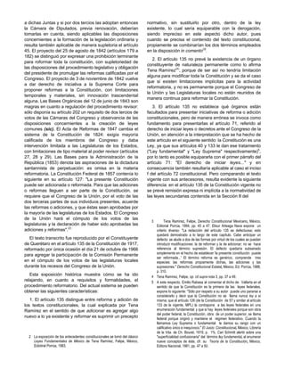 a dichas Juntas y si por dos tercios las adoptan entonces
la Cámara de Diputados, previa renovación, deberían
tomarlas en cuenta, siendo aplicables las disposiciones
concernientes a la formación de la legislación ordinaria y
resulta también aplicable de manera supletoria el artículo
45. El proyecto del 25 de agosto de 1842 (artículos 179 a
182) se distinguió por expresar una prohibición terminante
para roformar toda la constitución, con supletoriedad de
las disposiciones del procedimiento legislativo y obligación
del presidente de promulgar las reformas calificadas por el
Congreso. El proyecto de 3 de noviembre de 1842 vuelve
a dar derecho de iniciativa a la Suprema Corte para
proponer reformas a la Constitución, con limitaciones
temporales y materiales, sin innovación trascendental
alguna. Las Bases Orgánicas del 12 de junio de 1843 son
magras en cuanto a regulación del procedimiento revisor:
sólo disponía su artículo 202 un requisito de dos tercios de
votos de las Cámaras del Congreso y observancia de las
disposiciones concernientes a la creación de leyes
comunes (sic). El Acta de Reformas de 1847 cambia el
sistema de la Constitución de 1824: exigía mayoría
calificada de los miembros del Congreso y daba
intervención limitada a las Legislaturas de los Estados,
con limitaciones de tipo material al poder revisor (artículos
27, 28 y 29). Las Bases para la Administración de la
República (1853) denota las aspiraciones de la dictadura
santannista de perpetuación: es omisa en la materia
reformatoria. La Constitución Federal de 1857 contenía lo
siguiente en su artículo 127: "La presente Constitución
puede ser adicionada o reformada. Para que las adiciones
o reformas lleguen a ser parte de la Constitución, se
requiere que el Congreso de la Unión, por el voto de las
dos terceras partes de sus individuos presentes, acuerde
las reformas o adiciones, y que éstas sean aprobadas por
la mayoría de las legislaturas de los Estados. El Congreso
de la Unión hará el cómputo de los votos de las
legislaturas y la declaración de haber sido aprobadas las
adiciones y reformas".(2)
El texto transcrito fue reproducido por el Constituyente
de Querétaro en el artículo 135 de la Constitución de 1917,
reformado por única ocasión el día 21 de octubre de 1966
para agregar la participación de la Comisión Permanente
en el cómputo de los votos de las legislaturas locales
durante los recesos del Congreso de la Unión.
Esta exposición histórica muestra cómo se ha ido
relajando, en cuanto a requisitos y formalidades, el
procedimiento reformatorio. Del actual sistema se pueden
obtener las siguientes características:
1. El artículo 135 distingue entre reforma y adición de
los textos constitucionales, la cual explicada por Tena
Ramírez en el sentido de que adicionar es agregar algo
nuevo a lo ya existente y reformar es suprimir un precepto
normativo, sin sustituirlo por otro, dentro de la ley
existente, lo cual sería equiparable con la derogación,
siendo impreciso en este aspecto dicho autor, pues
cuando se precisa el contenido del texto constitucional,
propiamente se combinarían los dos términos empleados
en la disposición in comento(3)
.
2. El artículo 135 no prevé la existencia de un órgano
constituyente de naturaleza permanente como lo afirma
Tena Ramírez(4)
, porque de ser así no tendría limitación
alguna para modificar toda la Constitución y se da el caso
que sí existen limitaciones implícitas para la actividad
reformatoria, y no es permanente porque el Congreso de
la Unión y las Legislaturas locales no están reunidos de
manera continua para reformar la Constitución.
3. El artículo 135 no establece qué órganos están
facultados para presentar iniciativas de reforma o adición
constitucionales, pero de manera errónea se invoca como
fundamento para presentarlas el artículo 71, referido al
derecho de iniciar leyes o decretos ante el Congreso de la
Unión, en atención a la interpretación que se ha hecho de
este artículo en el siguiente sentido: la Constitución es una
Ley, ya que sus artículos 40 y 133 le dan ese tratamiento
("Ley fundamental" y "Ley Suprema" respectivamente)5
,
por lo tanto es posible equipararla con el primer párrafo del
artículo 71: "El derecho de iniciar leyes..." y en
consecuencia también resultaría aplicable al caso el inciso
f del artículo 72 constitucional. Pero comparando el texto
vigente con sus antecesores, resulta evidente la siguiente
diferencia: en el artículo 135 de la Constitución vigente no
se prevé remisión expresa ni implícita a la normatividad de
las leyes secundarias contenida en la Sección II del
3 Tena Ramírez, Felipe, Derecho Constitucional Mexicano, México,
Editorial Porrúa, 1984, pp. 45 a 47. Elisur Arteaga Nava expone un
criterio diverso: "La redacción del artículo 135 es defectuosa; esto
quedará demostrado a lo largo de este capítulo. Cabe anticipar un
defecto: se alude a dos de las formas por virtud de los cuales se puedan
introducir modificaciones: la de reformar y la de adicionar; no se hace
referencia al término supresión. El defecto quedaría subsanado
simplemente en el hecho de establecer 'la presente constitución puede
ser reformada...' El término reforma es genérico, comprende tres
especies: las reformas propiamente dichas, las adiciones y las
supresiones." Derecho Constitucional Estatal, México, Ed. Porrúa, 1988,
p. 310.
4 Tena Ramírez, Felipe, op. cit supra nota 3, pp. 37 a 49.
5 A este respecto, Emilio Rabasa al comentar el dicho de Vallarta en el
sentido de que la Constitución es la primera de las leyes federales,
expone lo siguiente: "Sólo por respeto a su autor puede uno pararse a
considerarlo y decir que la Constitución no se llama nunca ley a sí
misma; que el artículo 126 (de la Constitución de 57 y similar al artículo
133 de la vigente, MPL) la contrapone a las leyes federales en una
enumeración fundamental; y que si hay leyes federales porque son obra
del poder federal, la Constitución, obra de un poder superior, se llama
federal porque originó y mantiene el régimen federativo. Cuando la
llamamos Ley Suprema o fundamental le damos su rango con un
calificativo único e inequívoco." El Juicio Constitucional, México, Librería
de la Vda. de Ch. Bouret, 1919, p. 1%. Cari Schmitt alertó sobre una
"superficialidad confusionaria" del término ley fundamental, al enumerar
nueve conceptos de éste, cfr. su Teoría de la Constitución, México,
Editora Nacional, 1981, pp. 47 a 50.
2 La exposición de los antecedentes constitucionales se tomó del clásico
Leyes Fundamentales de México de Tena Ramírez, Felipe, México,
Eidotiral Porrúa, 1983.
 