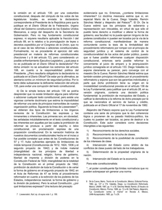 la omisión en el artículo 135: por una costumbre
constitucional, después del cómputo de los votos de las
legislaturas locales, es enviada la declaratoria
correspondiente al Presidente de la República para que la
publique en el Diario Oficial de la Federación, órgano
oficial del Gobierno constitucional de los Estados Unidos
Mexicanos, a cargo del despacho de la Secretaría de
Gobernación. Pero no hay fundamento constitucional
expreso, ni siquiera resultaría aplicable la fracción I del
artículo 89, en lo relativo a la promulgación de leyes o
decretos expedidos por el Congreso de la Unión, que no
es el caso de las reformas o adiciones constitucionales.
Formalmente, no es procedente el ejercicio del veto
presidencial en materia de reformas constitucionales
(fracciones I y II del artículo 72), pero considerando un
posible enfrentamiento Ejecutivo-Legislativo, ¿qué pasa si
no es publicada en el Diario Oficial la declaratoria? Por
dicha omisión no se actualizan los extremos del artículo
108, en cuanto a la responsabilidad política del
Presidente. ¿Pero resultaría obligatoria la declaratoria no
publicada en el Diario Oficial? De estar por la afirmativa, se
atentaría contra un mínimum de seguridad jurídica. Por lo
tanto debe subsanarse la deficiente redacción del artículo
135, para evitar una corrupción del texto constitucional.
b) De la simple lectura del artículo 135 se podría
desprender que no existe limitación alguna para reformar
o adicionar cualquier texto constitucional, pero existe una
vigorosa corriente doctrinaria que estima la imposibilidad
de reformar una serie de principios inamovibles de nuestra
organización política. Siguiendo la línea de Loewenstein(7)
,
se obtienen dos tipos de limitaciones a los órganos
revisores de la Constitución: las expresas y las
inmanentes o inherentes. Las primeras son, en obviedad,
las señaladas indubitablemente en el texto constitucional y
las inherentes son aquellas por las cuales la prohibición de
reformar se produce a partir del espíritu o telos
constitucional, sin proclamación expresa de una
proposición constitucional. En la narración histórica de
nuestros documentos constitucionales hecha en el inciso a
fue posible constatar que antes de las Constituciones de
57 y 17, hubo suficientes ejemplos de limitaciones de
índole temporal (Constituciones de 1812, 1824, 1836 y el
segundo proyecto de 1842) y de índole material
(intangibilidad de los principios de libertad e
independencia nacional, religión, forma de gobierno,
libertad de imprenta y división de poderes en la
Constitución Federal de 1824; intangibilidad de la totalidad
de la Constitución en el primer proyecto de 1842;
prohibición de abolición de toda la Constitución o de variar
la forma de gobierno en el segundo proyecto de 1842; en
el Acta de Reformas de 47 se limita al procedimiento
reformador en cuanto a la extinción de los poderes de los
Estados, independencia nacional, la forma de gobierno y
la división de poderes). Pero la actual Constitución, ¿por
qué limitaciones expresas? Una lectura del precepto
evidenciaría que no. Entonces, ¿contiene limitaciones
inherentes? Lo doctrina mexicana estima que sí, en
especial Mario de la Cueva, Diego Valadés, Ramón
Sánchez Medal y Alejandro del Palacio(8)
. El Dr. De la
Cueva estimó que los principios de soberanía y
representación son intocables, en virtud de que sólo el
pueblo tiene derecho a modificar o alterar la forma de
gobierno, esa facultad no la puede ejercer ninguno de los
poderes constituidos ni pueden ser tocados por la vía de la
reforma constitucional, manifestándose de manera
contundente contra la tesis de la ilimitabilidad del
procedimiento reformatorio por romper con el principio de
seguridad jurídica y el sistema de control de la
constitucionalidad de los actos del poder público, puesto
que si fuese posible reformarse cualquier disposición
constitucional, entonces sería posible reformar lo
concerniente al juicio de amparo y la jerarquización
jurídica consagrada en el artículo 133. Diego Valadés no
expone claramente su parecer, pero converge con el
maestro De la Cueva. Ramón Sánchez Medal estima que
también existen principios intocables por el procedimiento
reformatorio y expone que son las garantías individuales y
parte que dicha prohibición tiene su origen en la
inviolabilidad constitucional prevista en el artículo 136 de
la Ley Fundamental, para justificar que el artículo 28, en su
versión originaria, contenía una decisión política
fundamental: la prohibición de monopolios del Estado, y
calificar la demolitoria a la reforma de dicho precepto por la
que se nacionaliza el servicio de banca y crédito,
publicada en el Diario Oficial el 17 de noviembre de 1982.
Alejandro del Palacio expone que la Ley Fundamental
contiene una serie de principios que le dan coherencia
lógica o provienen de su pasado histórico-político, los
cuales no pueden ser tocados, so pena de destruir a la
Constitución. Este autor considera como decisiones
intangibles a las siguientes:
1) Reconocimiento de los derechos sociales.
2) Reconocimiento de la lucha de clases.
3) Reconocimiento de la posibilidad de conciliación
de los intereses de clase.
4) Intervención del Estado como árbitro de los
conflictos de clase puesto del lado de los trabajadores.
5) Determinación de la propiedad originaria de la
nación.
6) Intervención del Estado en la economía.
Para este constitucionalista:
"...el poder constituyente fija límites normativos que no
pueden sobrepasar sin generar una norma
7 Loewenstein, Karl, op. cit supra nota 1, p. 189.
8 De la Cueva, Mario, Teoría de la Constitución, México, Editorial Porrúa,
1982, pp. 127 a 174. Valadés, Diego, La Constitución Reformada,
México, UNAM, 1987, pp. 11 a 30. Sánchez Medal, Ramón, El fraude a la
Constitución, México, Porrúa, 1988, pp. 13 a 48. Del Palacio, Alejandro,
"La Constitución contra sí misma" en Revista A, México,
UAM-Azcapotzalco, 1985, pp. 7 a 26.
 