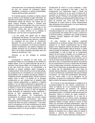 anticonstitucional, los fundamentos referidos serían
los que, por razones de coherencia lógicas,
ideológicas o protección a valores fundamentales,
ninguna reforma pudiera contravenir."
En el sentido opuesto, minoritario e indeciso, está el
caso de estimar como ilimitado el poder reformador. Su
expositor es el maestro Tena Ramírez(9)
, quien realiza una
interpretación letrista del artículo 135; estima que no
opone ninguna limitación expresa o implícita para
adicionar o reformar la Constitución, tal y como ocurrió en
los documentos que le antecedieron. Pero cae en una
contradicción cuando dice que el procedimiento del
artículo 135 no puede reformar en su totalidad la
Constitución, como se nota en el siguiente párrafo:
"...no nos queda sino admitir que el órgano
constituyente del Artículo 135 es el único investido
de plenitud de soberanía para reformar o adicionar
en cualquiera de sus partes la Constitución
Mexicana. Por vía de reforma o de adición, nada
escapa a su competencia, con tal de que subsista el
régimen constitucional, que aparece integrado por
aquellos principios que la conciencia histórica del
país y de la época considera esenciales para que
exista una Constitución." (sic)
Entonces no es tan ilimitada la actividad
reformatoria.
Concluyendo lo expuesto en este inciso, una
Constitución Política no es susceptible de ser limitada en
análisis rígidos: el ser no puede prescindir del ser ser y
viceversa, como expuso Heller: una constitución es un ser
al que dan forma las normas. La normatividad y la
facticidad no pueden repelerse, deben conjugarse y
complementarse. Como fue dicho al inicio de este estudio,
las constituciones son concebidas con una esperanza de
perdurabilidad, mas no pueden permanecer estáticas ni
indiferentes ante la variabilidad fáctica. Percibir cuando es
posible variar la letra y el sentido de un precepto
constitucional es una cualidad que el estadista debe
poseer. Expone públicamente su sabiduría o ineptitud
políticas. Y no me refiero propiamente al gobernante. La
ineptitud política se evidencia cuando se pretende ir contra
la historia o a favor de los intereses contrarios a los del
titular de la soberanía, sea por un afán de legitimidad
jamás alcanzada, de representar fuerzas retardarías o
eliminar el telos constitucional estorboso a sus
pretensiones de gobierno. En consecuencia, el
procedimiento de reformas ofrece una solución jurídica
para esa adaptabilidad norma-hecho, pero debe
considerarse que la Constitución es la manifestación de la
voluntad del titular del poder constituyente. Y ese titular
quiso la consignación en la letra constitucional de ciertos
postulados invariables y que van a regir el destino de la
organización política. En el caso de México, el Congreso
Constituyente de 1916-17 no pudo sustraerse, o mejor
dicho, no quiso sustraerse a esa regla y actuó en
consecuencia. Las instituciones viejas y nuevas que
conforman la esencia de lo que será el derecho de la
revolución se convirtieron en los principios estructurales
del nuevo régimen, y al tener una naturaleza rectora, no es
posible la introducción de elementos opuestos a ellos, so
pena de provocar que, como dice Del Palacio la
Constitución se vuelva contra sí misma. Modernización
debe entenderse como adecuación y no como destrucción
de los fundamentos originarios.
c) La creciente tendencia de señalar la posibilidad de
inconstitucionalidad de una reforma o adición partió de
una especulación del maestro De la Cueva y continuó en
la denuncia política y académica que, desde posiciones
contrarias, formulan Alejandro del Palacio y Ramón
Sánchez Medal.
En este momento de engañosa pasividad
constitucional, es necesario verificar cómo la Constitución
presenta en su interior contradicciones que la hacen
peligrar como regulación efectiva del ejercicio del poder.
Todo régimen jurídico-político trata de alcanzar un grado
máximo posible de seguridad y certeza jurídicas, valores
incuestionables, lo cual se logra con el cumplimiento
efectivo de las normas de derecho -en la medida que lo
permiten las peculiaridades de dicho régimen-, sea por
sometimiento de los destinatarios de las mismas o por el
uso de la fuerza propia del ejercicio del poder público. En
este último caso, el cumplimiento del derecho es producto
de una controversia en la cual un interés trata de someter
a otro (un litigio según Carnelutti), enfocado por un criterio
liberal. Pero si trasciende y se generaliza esa controversia,
en cuanto que los detentadores del poder tratan de
someter (sea por desviación, prevaricación o imposición) a
la norma constitucional -subvertiendo toda idea de Estado
de Derecho por medio del procedimiento reformatorio,
sea por nuevos textos o con la derogación de los
existentes, se genera la contradicción desde un criterio
lógico y político del sistema constitucional.
Por la forma en que está planteado el problema de la
inconstitucionalidad de una reforma constitucional, el
medio de defensa de la Ley Fundamental rebasa la
garantía jurisdiccional de reposición de derechos
fundamentales conculcados, pues tiene un alcance de
generalidad superior. La defensa constitucional puede ser
preventiva (recibe el nombre de medio protector) o
reparadora (denominada garantía). En el caso de la
inconstitucionalidad de una reforma podría catalogarse
como medio de protección a las votaciones en los órganos
legislativos federal y locales, siempre y cuando en ellos
exista una consciente actividad parlamentaria, capaz de
constatar la aparición de elementos inconstitucionales en
las iniciativas de reforma o adición, de lo contrario no
pasará de un mero trámite ignominioso. Es imperativo
plantear la instalación de un órgano capaz de impedir la
inserción o vigencia de reformas contrarias a la
Constitución, sea un Tribunal realmente constitucional o9 Tena Ramírez, Felipe op. cit. supra nota 3, p. 58.
 