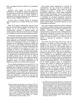 dotar a la Suprema Corte de Justicia de la competencia
necesaria.
Asimismo, para superar los tintes autoritarios
contenidos en la Constitución resultan provechosos los
procedimientos de democracia semidirecta (referéndum e
iniciativa popular) para que el pueblo defienda la
Constitución de enmiendas destinadas, no por descuido, a
destruir o desviar el telos constitucional(10)
.
d) Para cerrar el presente estudio se plantearon
algunas excepciones a la rigidez prevista en el artículo
135.
Parte de la doctrina constitucional mexicana (Tena
Ramírez, Schmill Ordóñez y Valadés) ha estimado que los
artículos 73, en sus fracciones I y V, 44 y 45
constitucionales contienen un elemento flexible, por
cuanto puede ser reformado el artículo 43 por el Congreso
sin necesidad de acudir al voto de las legislaturas locales.
En la fracción I del artículo 73 se prevé que el Congreso
de la Unión tiene facultad para admitir nuevos Estados a la
Unión Federal, por lo cual aumentaría el número de las
partes integrantes de la Federación mencionadas en el
artículo 43. Es parcialmente cierto que el Congreso no
necesitaría de las legislaturas locales para realizar esa
admisión, pero sí para modificar la redacción del artículo
43. Lo mismo ocurre con la facultad congresional para
cambiar la residencia de los poderes de la Unión, sin
necesidad de acudir a las legislaturas locales, pero
nuevamente con un aumento en el número de los estados,
al formarse el Estado del Valle de México (artículos 43 y
44) y planteándose la posibilidad de alterar los límites de
los Estados (artículo 45). En este caso es válida la
refutación del párrafo anterior: para cambiar la redacción
del artículo 43 es necesaria la participación de las
legislaturas locales, aun cuando materialmente se ha
realizado una adición al contenido de dicho precepto.
Por una reforma constitucional al artículo 28 (D. O. F. de
3 de febrero de 1983) se plantea en su párrafo cuarto una
flexibilidad más al régimen de adiciones y reformas. En
dicho párrafo son enumeradas las áreas estratégicas que
estarán a cargo de la Administración Pública Federal
(denominada como "sector público" por el artículo 25) y en
su parte final se establece la facultad del Congreso de la
Unión para determinar a través de la Ley que otra
actividad puede ser estimada como área estratégica del
desarrollo(11)
.
Esta reforma cambia radicalmente el concepto de
nacionalización, acto que, antes de la enmienda de
referencia, era considerado como propio del poder
constituyente originario o derivado de la actividad
reformatoria constitucional, y ahora otorga al legislador
federal el poder nacionalizador, esto es, la facultad para
atribuir exclusivamente a la Nación un conjunto de bienes
y actividades de primordial importancia económica.
Independientemente de las consideraciones políticas en
contrario -para ello consultar El fraude a la Constitución de
Ramón Sánchez Medal-, formalmente tenemos un caso
de flexibilidad constitucional.
Esta nueva facultad congresional también representa
un mecanismo de defensa constitucional a cargo del poder
legislativo federal, en lo que sería la preservación de la
actividad económica del Estado mexicano,
particularmente en las épocas donde, malinterpretando la
voluntad del constituyente, se busque una inhibición del
poder público en esa actividad y a quien se le dio el
carácter de sujeto económico, no por capricho, sino por
reforzar el concepto de soberanía y enfrentar al
imperialismo.
Para cerrar este inciso, hago notar el único caso de
excepción a la rigidez del poder reformador, no por
flexibilidad sino por excesiva rigidez, contenida en la
fracción III del artículo 73. Este precepto regula el
procedimiento de formación de nuevos estados dentro de
los límites de los existentes, para lo cual se necesita el
voto de las dos terceras partes de los diputados y
senadores presentes en sus respectivas cámaras (base
5a.) y ratificada por las legislaturas locales en dos
hipótesis: 1) Si las legislaturas de los Estados afectados
con la formación del Estado, otorgan su consentimiento,
entonces basta que las legislaturas restantes ratifiquen la
resolución congresional (base 6a.), y 2) si las legislaturas
de los Estados afectados niegan su consentimiento,
entonces para ratificar la resolución del Congreso se
requiere el voto de las dos terceras partes de las
legislaturas de los Estados (base 7a.). En la segunda
hipótesis se exige una votación calificada de las dos
terceras partes de las legislaturas locales, más que la
simple mayoría exigida en el artículo 135, ya que la
erección de un nuevo Estado en el territorio de los
existentes cambia lo dispuesto en cuanto al número de las
partes integrantes de la federación (artículo 43) y altera los
límites y extensiones territoriales de los Estados.
10 Sobre las influencias del autoritarismo en la Constitución de 1917, vid.
Martín Díaz y Díaz, "Rabasa y Molina Enríquez: un diálogo autoritario en
el origen de la Constitución" en Revista de Investigaciones Jurídicas,
núm. 13, México, Escuela Libre de Derecho, 1989, pp. 227 a 287.
Respecto a la propuesta de adoptar el referéndum en el procedimiento
reformatorio, se muestran a favor Diego Valadés, op. cit supra nota 8, pp.
28 a 30 y Jaime Escamilla Hernández advierte riesgos que deben
tenerse presente en "Necesidad del referéndum en el proceso de
reformas a la Constitución", en revista Alegatos, núm. 11, México,
UAM-Azcapotzalco, enero-abril de 1989, pp. 19 a 22.
11 La iniciativa de reformas y adiciones presentada por el presidente De la
Madrid, de fecha 3 de diciembre de 1982, en su artículo quinto propone
un nuevo texto del artículo 28 y por lo que concierne a las denominadas
"actividades estratégicas" a cargo exclusivo del Estado, enumeraba
éstas en nueve incisos de manera clara y en el último (j) cerraba la
posibilidad, a nivel constitucional, la posibilidad de nacionalizar, si se
atiende a su redacción: "El resto de las actividades que esta Constitución
le confíe expresamente". Por fortuna, el plan político-económico que esta
reforma encerraba, quedó varado con la nueva redacción, la cual se
deberá aprovechar al definirse el rumbo económico de la Nación. Cfr.
Renovación constitucional)/sistema político, México, Miguel Angel
Porrúa editor, 1987, pp. 143 a 159.
 