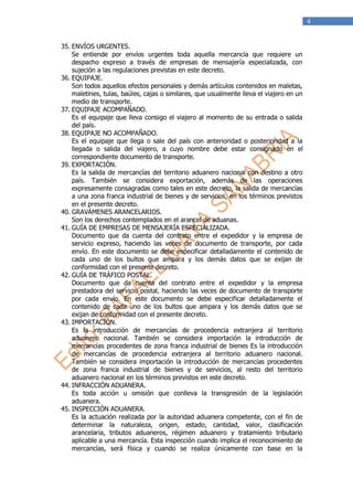 4


35. ENVÍOS URGENTES.
    Se entiende por envíos urgentes toda aquella mercancía que requiere un
    despacho expreso a través de empresas de mensajería especializada, con
    sujeción a las regulaciones previstas en este decreto.
36. EQUIPAJE.
    Son todos aquellos efectos personales y demás artículos contenidos en maletas,
    maletines, tulas, baúles, cajas o similares, que usualmente lleva el viajero en un
    medio de transporte.
37. EQUIPAJE ACOMPAÑADO.
    Es el equipaje que lleva consigo el viajero al momento de su entrada o salida
    del país.
38. EQUIPAJE NO ACOMPAÑADO.
    Es el equipaje que llega o sale del país con anterioridad o posterioridad a la
    llegada o salida del viajero, a cuyo nombre debe estar consignado en el
    correspondiente documento de transporte.
39. EXPORTACIÓN.
    Es la salida de mercancías del territorio aduanero nacional con destino a otro
    país. También se considera exportación, además de las operaciones
    expresamente consagradas como tales en este decreto, la salida de mercancías
    a una zona franca industrial de bienes y de servicios, en los términos previstos
    en el presente decreto.
40. GRAVÁMENES ARANCELARIOS.
    Son los derechos contemplados en el arancel de aduanas.
41. GUÍA DE EMPRESAS DE MENSAJERÍA ESPECIALIZADA.
    Documento que da cuenta del contrato entre el expedidor y la empresa de
    servicio expreso, haciendo las veces de documento de transporte, por cada
    envío. En este documento se debe especificar detalladamente el contenido de
    cada uno de los bultos que ampara y los demás datos que se exijan de
    conformidad con el presente decreto.
42. GUÍA DE TRÁFICO POSTAL.
    Documento que da cuenta del contrato entre el expedidor y la empresa
    prestadora del servicio postal, haciendo las veces de documento de transporte
    por cada envío. En este documento se debe especificar detalladamente el
    contenido de cada uno de los bultos que ampara y los demás datos que se
    exijan de conformidad con el presente decreto.
43. IMPORTACIÓN.
    Es la introducción de mercancías de procedencia extranjera al territorio
    aduanero nacional. También se considera importación la introducción de
    mercancías procedentes de zona franca industrial de bienes Es la introducción
    de mercancías de procedencia extranjera al territorio aduanero nacional.
    También se considera importación la introducción de mercancías procedentes
    de zona franca industrial de bienes y de servicios, al resto del territorio
    aduanero nacional en los términos previstos en este decreto.
44. INFRACCIÓN ADUANERA.
    Es toda acción u omisión que conlleva la transgresión de la legislación
    aduanera.
45. INSPECCIÓN ADUANERA.
    Es la actuación realizada por la autoridad aduanera competente, con el fin de
    determinar la naturaleza, origen, estado, cantidad, valor, clasificación
    arancelaria, tributos aduaneros, régimen aduanero y tratamiento tributario
    aplicable a una mercancía. Esta inspección cuando implica el reconocimiento de
    mercancías, será física y cuando se realiza únicamente con base en la
 