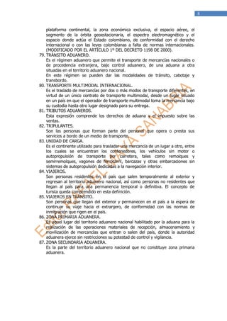 8


    plataforma continental, la zona económica exclusiva, el espacio aéreo, el
    segmento de la órbita geoestacionaria, el espectro electromagnético y el
    espacio donde actúa el Estado colombiano, de conformidad con el derecho
    internacional o con las leyes colombianas a falta de normas internacionales.
    (MODIFICADO POR EL ARTÍCULO 1º DEL DECRETO 1198 DE 2000).
79. TRÁNSITO ADUANERO.
    Es el régimen aduanero que permite el transporte de mercancías nacionales o
    de procedencia extranjera, bajo control aduanero, de una aduana a otra
    situadas en el territorio aduanero nacional.
    En este régimen se pueden dar las modalidades de tránsito, cabotaje y
    transbordo.
80. TRANSPORTE MULTIMODAL INTERNACIONAL.
    Es el traslado de mercancías por dos o más modos de transporte diferentes, en
    virtud de un único contrato de transporte multimodal, desde un lugar situado
    en un país en que el operador de transporte multimodal toma la mercancía bajo
    su custodia hasta otro lugar designado para su entrega.
81. TRIBUTOS ADUANEROS.
    Esta expresión comprende los derechos de aduana y el impuesto sobre las
    ventas.
82. TRIPULANTES.
    Son las personas que forman parte del personal que opera o presta sus
    servicios a bordo de un medio de transporte.
83. UNIDAD DE CARGA.
    Es el continente utilizado para trasladar una mercancía de un lugar a otro, entre
    los cuales se encuentran los contenedores, los vehículos sin motor o
    autopropulsión de transporte por carretera, tales como remolques y
    semirremolques, vagones de ferrocarril, barcazas y otras embarcaciones sin
    sistemas de autopropulsión dedicadas a la navegación interior.
84. VIAJEROS.
    Son personas residentes en el país que salen temporalmente al exterior y
    regresan al territorio aduanero nacional, así como personas no residentes que
    llegan al país para una permanencia temporal o definitiva. El concepto de
    turista queda comprendido en esta definición.
85. VIAJEROS EN TRÁNSITO.
    Son personas que llegan del exterior y permanecen en el país a la espera de
    continuar su viaje hacia el extranjero, de conformidad con las normas de
    inmigración que rigen en el país.
86. ZONA PRIMARIA ADUANERA.
    Es aquel lugar del territorio aduanero nacional habilitado por la aduana para la
    realización de las operaciones materiales de recepción, almacenamiento y
    movilización de mercancías que entran o salen del país, donde la autoridad
    aduanera ejerce sin restricciones su potestad de control y vigilancia.
87. ZONA SECUNDARIA ADUANERA.
    Es la parte del territorio aduanero nacional que no constituye zona primaria
    aduanera.
 