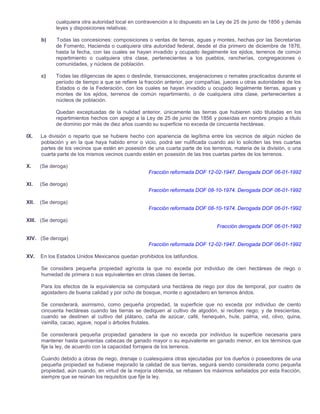 cualquiera otra autoridad local en contravención a lo dispuesto en la Ley de 25 de junio de 1856 y demás
leyes y disposiciones relativas;
b)

Todas las concesiones: composiciones o ventas de tierras, aguas y montes, hechas por las Secretarías
de Fomento, Hacienda o cualquiera otra autoridad federal, desde el día primero de diciembre de 1876,
hasta la fecha, con las cuales se hayan invadido y ocupado ilegalmente los ejidos, terrenos de común
repartimiento o cualquiera otra clase, pertenecientes a los pueblos, rancherías, congregaciones o
comunidades, y núcleos de población.

c)

Todas las diligencias de apeo o deslinde, transacciones, enajenaciones o remates practicados durante el
período de tiempo a que se refiere la fracción anterior, por compañías, jueces u otras autoridades de los
Estados o de la Federación, con los cuales se hayan invadido u ocupado ilegalmente tierras, aguas y
montes de los ejidos, terrenos de común repartimiento, o de cualquiera otra clase, pertenecientes a
núcleos de población.
Quedan exceptuadas de la nulidad anterior, únicamente las tierras que hubieren sido tituladas en los
repartimientos hechos con apego a la Ley de 25 de junio de 1856 y poseídas en nombre propio a título
de dominio por más de diez años cuando su superficie no exceda de cincuenta hectáreas.

IX.

La división o reparto que se hubiere hecho con apariencia de legítima entre los vecinos de algún núcleo de
población y en la que haya habido error o vicio, podrá ser nulificada cuando así lo soliciten las tres cuartas
partes de los vecinos que estén en posesión de una cuarta parte de los terrenos, materia de la división, o una
cuarta parte de los mismos vecinos cuando estén en posesión de las tres cuartas partes de los terrenos.

X.

(Se deroga)
Fracción reformada DOF 12-02-1947. Derogada DOF 06-01-1992

XI.

(Se deroga)
Fracción reformada DOF 08-10-1974. Derogada DOF 06-01-1992

XII.

(Se deroga)
Fracción reformada DOF 08-10-1974. Derogada DOF 06-01-1992

XIII. (Se deroga)
Fracción derogada DOF 06-01-1992
XIV. (Se deroga)
Fracción reformada DOF 12-02-1947. Derogada DOF 06-01-1992
XV.

En los Estados Unidos Mexicanos quedan prohibidos los latifundios.
Se considera pequeña propiedad agrícola la que no exceda por individuo de cien hectáreas de riego o
humedad de primera o sus equivalentes en otras clases de tierras.
Para los efectos de la equivalencia se computará una hectárea de riego por dos de temporal, por cuatro de
agostadero de buena calidad y por ocho de bosque, monte o agostadero en terrenos áridos.
Se considerará, asimismo, como pequeña propiedad, la superficie que no exceda por individuo de ciento
cincuenta hectáreas cuando las tierras se dediquen al cultivo de algodón, si reciben riego; y de trescientas,
cuando se destinen al cultivo del plátano, caña de azúcar, café, henequén, hule, palma, vid, olivo, quina,
vainilla, cacao, agave, nopal o árboles frutales.
Se considerará pequeña propiedad ganadera la que no exceda por individuo la superficie necesaria para
mantener hasta quinientas cabezas de ganado mayor o su equivalente en ganado menor, en los términos que
fije la ley, de acuerdo con la capacidad forrajera de los terrenos.
Cuando debido a obras de riego, drenaje o cualesquiera otras ejecutadas por los dueños o poseedores de una
pequeña propiedad se hubiese mejorado la calidad de sus tierras, seguirá siendo considerada como pequeña
propiedad, aún cuando, en virtud de la mejoría obtenida, se rebasen los máximos señalados por esta fracción,
siempre que se reúnan los requisitos que fije la ley.

 