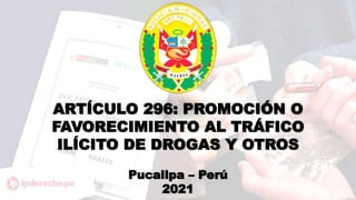 ARTÍCULO 296: PROMOCIÓN O
FAVORECIMIENTO AL TRÁFICO
ILÍCITO DE DROGAS Y OTROS
Pucallpa – Perú
2021
 