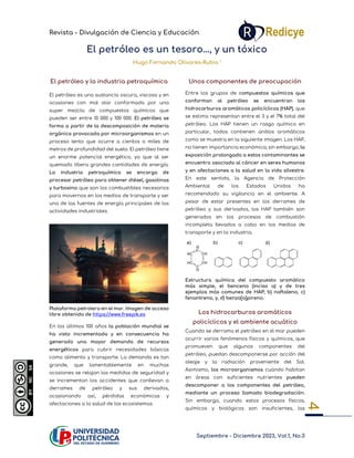 Revista - Divulgación de Ciencia y Educación
Septiembre - Diciembre 2023, Vol.1, No.3
4
El petróleo es un tesoro…, y un tóxico
Hugo Fernando Olivares-Rubio 1
El petróleo y la industria petroquímica
El petróleo es una sustancia oscura, viscosa y en
ocasiones con mal olor conformada por una
super mezcla de compuestos químicos que
pueden ser entre 10 000 y 100 000. El petróleo se
forma a partir de la descomposición de materia
orgánica provocada por microorganismos en un
proceso lento que ocurre a cientos o miles de
metros de profundidad del suelo. El petróleo tiene
un enorme potencial energético, ya que al ser
quemado libera grandes cantidades de energía.
La industria petroquímica se encarga de
procesar petróleo para obtener diésel, gasolinas
y turbosina que son los combustibles necesarios
para movernos en los medios de transporte y ser
una de las fuentes de energía principales de las
actividades industriales.
Plataforma petrolera en el mar. Imagen de acceso
libre obtenida de https://www.freepik.es
En los últimos 100 años la población mundial se
ha visto incrementada y en consecuencia ha
generado una mayor demanda de recursos
energéticos para cubrir necesidades básicas
como alimento y transporte. La demanda es tan
grande, que lamentablemente en muchas
ocasiones se relajan las medidas de seguridad y
se incrementan los accidentes que conllevan a
derrames de petróleo y sus derivados,
ocasionando así, pérdidas económicas y
afectaciones a la salud de los ecosistemas.
Unos componentes de preocupación
Entre los grupos de compuestos químicos que
conforman al petróleo se encuentran los
hidrocarburos aromáticos policíclicos (HAP), que
se estima representan entre el 3 y el 7% total del
petróleo. Los HAP tienen un rasgo químico en
particular, todos contienen anillos aromáticos
como se muestra en la siguiente imagen. Los HAP,
no tienen importancia económica; sin embargo, la
exposición prolongada a estos contaminantes se
encuentra asociada al cáncer en seres humanos
y en afectaciones a la salud en la vida silvestre.
En este sentido, la Agencia de Protección
Ambiental de los Estados Unidos ha
recomendado su vigilancia en el ambiente. A
pesar de estar presentes en los derrames de
petróleo y sus derivados, los HAP también son
generados en los procesos de combustión
incompleta llevados a cabo en los medios de
transporte y en la industria.
Estructura química del compuesto aromático
más simple, el benceno (inciso a) y de tres
ejemplos más comunes de HAP; b) naftaleno, c)
fenantreno, y, d) benzo[a]pireno.
Los hidrocarburos aromáticos
policíclicos y el ambiente acuático
Cuando se derrama el petróleo en el mar pueden
ocurrir varios fenómenos físicos y químicos, que
promueven que algunos componentes del
petróleo, puedan descomponerse por acción del
oleaje y la radiación proveniente del Sol.
Asimismo, los microorganismos cuando habitan
en áreas con suficientes nutrientes pueden
descomponer a los componentes del petróleo,
mediante un proceso llamado biodegradación.
Sin embargo, cuando estos procesos físicos,
químicos y biológicos son insuficientes, las
 