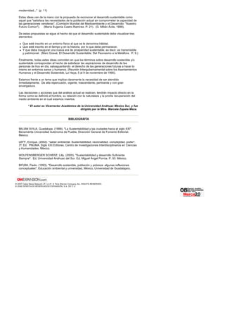 modernidad..." (p. 11)
Estas ideas van de la mano con la propuesta de reconocer al desarrollo sustentable como
aquel que "satisface las necesidades de la población actual sin comprometer la capacidad de
las generaciones venideras". (Comisión Mundial del Medioambiente y el Desarrollo: "Nuestro
Futuro Común"). (María Eugenia Castro Ramírez, P. 21). (G. Milián Ávila, 1999).
De estas propuestas se sigue el hecho de que el desarrollo sustentable debe visualizar tres
elementos:
Que esté inscrito en un entorno físico al que se le denomina hábitat.
Que esté inscrito en el tiempo y en la historia, por lo que debe permanecer.
Y que deba inaugurar una nueva era de prosperidad sustentable, es decir, es transmisible
y patrimonial. (Marc Gossé. El Desarrollo Sustentable: Del Peonasmo a la Metáfora. P. 9.)
Finalmente, todas estas ideas coinciden en que los términos sobre desarrollo sostenible y/o
sustentable correspondan al hecho de satisfacer las aspiraciones de desarrollo de las
personas de hoy en día, salvaguardando el derecho de las generaciones futuras a hacer lo
mismo en entornos sanos y humanos. (Reunión Intergubernamental sobre los Asentamientos
Humanos y el Desarrollo Sostenible, La Haya, 5 al 9 de noviembre de 1990).
Estamos frente a un tema que implica claramente la necesidad de ser atendido
inmediatamente. De alta repercusión, vigente, trascendente, pertinente y con gran
envergadura.
Las decisiones y acciones que del análisis actual se realicen, tendrán impacto directo en la
forma como se definirá al hombre, su relación con la naturaleza y la pronta recuperación del
medio ambiente en el cual estamos insertos.
* El autor es Vicerrector Académico de la Universidad Anáhuac México Sur, y fue
dirigido por la Mtra. Marcela Zapata Meza.
BIBLIOGRAFÍA
MILIÁN ÁVILA, Guadalupe. (1999). "La Sustentabilidad y las ciudades hacia el siglo XXI".
Benemérita Universidad Autónoma de Puebla, Dirección General de Fomento Editorial.
México.
LEFF, Enrique. (2002). "saber ambiental. Sustentabilidad, racionalidad, complejidad, poder".
3ª. Ed. PNUMA. Siglo XXI Editores. Centro de Investigaciones Interdisciplinarios en Ciencias
y Humanidades. México.
WOLFENSBERGER SCHERZ, Lilly. (2005). "Sustentabilidad y desarrollo Suficiente
Siempre". Ed. Universidad Anáhuac del Sur. Ed. Miguel Ángel Porrúa. P. 93. México.
BIFANI, Paolo. (1993). "Desarrollo sostenible, población y pobreza: algunas reflexiones
conceptuales". Educación ambiental y universidad, México, Universidad de Guadalajara.
© 2007 Cable News Network LP, LLLP. A Time Warner Company ALL RIGHTS RESERVED.
© 2006 DERECHOS RESERVADOS EXPANSIÓN, S.A. DE C.V.
 