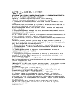 CAPITULO 8 DE LA LEY GENERAL DE EDUCACIÓN
CAPITULO VIII
DE LAS INFRACCIONES, LAS SANCIONES Y EL RECURSO ADMINISTRATIVO
Sección 1.- De las infracciones y las sanciones
Artículo 75.- Son infracciones de quienes prestan servicios educativos:
I.- Incumplir cualesquiera de las obligaciones previstas en el artículo 57;
II.- Suspender el servicio educativo sin que medie motivo justificado, caso fortuito o fuerza
mayor;
III.- Suspender clases en días y horas no autorizados por el calendario escolar aplicable, sin
que medie motivo justificado, caso fortuito o fuerza mayor;
IV.- No utilizar los libros de texto que la Secretaría autorice y determine para la educación
primaria y secundaria;
V.- Incumplir los lineamientos generales para el uso de material educativo para la educación
preescolar, la primaria y la secundaria;
Fracción reformadaDOF10-12-2004
VI.- Dar a conocer antes de su aplicación, los exámenes o cualesquiera otros instrumentos de
admisión, acreditación o evaluación, a quienes habrán de presentarlos;
VII.- Expedir certificados, constancias, diplomas o títulos a quienes no cumplan los requisitos
aplicables;
VIII.- Realizar o permitir se realice publicidad dentro del plantel escolar que fomente el
consumo, así como realizar o permitir la comercialización de bienes o servicios notoriamente
ajenos al proceso educativo, distintos de alimentos;
IX.- Efectuar actividades que pongan en riesgo la salud o la seguridad de los alumnos;
X.- Ocultar a los padres o tutores las conductas de los alumnos que notoriamente deban ser
de su conocimiento;
XI.- Oponerse a las actividades de evaluación, inspección y vigilancia, así como no
proporcionar información veraz y oportuna;
Fracción reformadaDOF19-08-2010
XII.- Contravenir las disposiciones contempladas en el artículo 7o., en el artículo 21, en el
tercer párrafo del artículo 42 por lo que corresponde a las autoridades educativas y en el
segundo párrafo del artículo 56;
Fracción adicionada DOF19-08-2010. Reformada DOF11-09-2013
XIII.- Incumplir cualesquiera de los demás preceptos de esta Ley, así como las disposiciones
expedidas con fundamento en ella.
Fracción recorrida DOF19-08-2010
XIV.- Administrar a los educandos, sin previa prescripción médica y consentimiento informado
de los padres o tutores, medicamentos que contengan sustancias psicotrópicas o
estupefacientes;
Fracción adicionada DOF17-04-2009. RecorridaDOF 19-08-2010
XV.- Promover en los educandos, por cualquier medio, el uso de medicamentos que
contengan sustancias psicotrópicas o estupefacientes;
Fracción adicionada DOF17-04-2009. RecorridaDOF 19-08-2010.ReformadaDOF 11-09-2013
XVI.- Expulsar, segregar o negarse a prestar el servicio educativo a personas con
discapacidad o que presenten problemas de aprendizaje o condicionar su aceptación o
permanencia en el plantel a someterse a tratamientos médicos específicos, o bien, presionar
de cualquier manera a los padres o tutores para que acudan a médicos o clínicas específicas
para su atención, y
Fracción adicionada DOF17-04-2009. RecorridaDOF 19-08-2010.ReformadaDOF 11-09-2013, 01-06-2016
XVII.- Incumplir con las medidas correctivas derivadas de las visitas de inspección.
Fracción adicionada DOF11-09-2013
Reforma DOF11-09-2013:
 