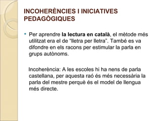 INCOHERÈNCIES I INICIATIVES
PEDAGÒGIQUES

   Per aprendre la lectura en català, el mètode més
    utilitzat era el de “lletra per lletra”. També es va
    difondre en els racons per estimular la parla en
    grups autònoms.

    Incoherència: A les escoles hi ha nens de parla
    castellana, per aquesta raó és més necessària la
    parla del mestre perquè és el model de llengua
    més directe.
 