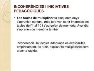 INCOHERÈNCIES I INICIATIVES
PEDAGÒGIQUES
   Les taules de multiplicar fa cinquanta anys
    s’aprenien cantant, més tard van sortir impreses les
    taules de l’1 al 10 i s’aprenien de memòria. Avui dia
    s’aprenen de memòria també.



    Incoherència: la tècnica adequada es explicar-les
    empíricament, és a dir, explicar la multiplicació com
    a suma ràpida.
 