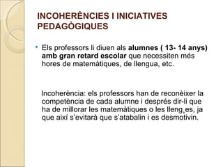 INCOHERÈNCIES I INICIATIVES
PEDAGÒGIQUES

   Els professors li diuen als alumnes ( 13- 14 anys)
    amb gran retard escolar que necessiten més
    hores de matemàtiques, de llengua, etc.


    Incoherència: els professors han de reconèixer la
    competència de cada alumne i després dir-li que
    ha de millorar les matemàtiques o les llengües, ja
    que així s’evitarà que s’atabalin i es desmotivin.
 