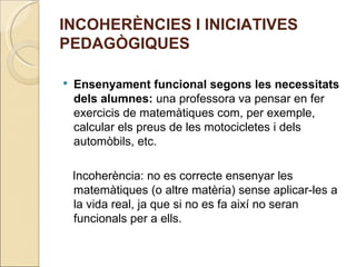 INCOHERÈNCIES I INICIATIVES
PEDAGÒGIQUES

   Ensenyament funcional segons les necessitats
    dels alumnes: una professora va pensar en fer
    exercicis de matemàtiques com, per exemple,
    calcular els preus de les motocicletes i dels
    automòbils, etc.

    Incoherència: no es correcte ensenyar les
    matemàtiques (o altre matèria) sense aplicar-les a
    la vida real, ja que si no es fa així no seran
    funcionals per a ells.
 