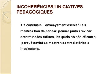 INCOHERÈNCIES I INICIATIVES
PEDAGÒGIQUES

 En conclusió, l’ensenyament escolar i els
 mestres han de pensar, pensar junts i revisar
 determinades rutines, les quals no són eficaces
 perquè sovint es mostren contradictòries e
 incoherents.
 