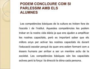 PODEM CONCLOURE COM SI
PARLESSIM AMB ELS
ALUMNES


 Les competències bàsiques de la cultura es troben fora de
l’escola i de l’nstitut. Aquestes competències les podem
trobar en la nostra vida diària ja que ens ajuden a amplificar
les nostres capacitats, però es important saber que els
millors anys per activar les nostres capacitats és durant
l’educació escolar perquè és quan ens estem formant com a
éssers humans per arribar a ser un membre actiu de la
societat. Les competències bàsiques són les capacitats
actives però la força i la direcció la dóna cada persona.
 
