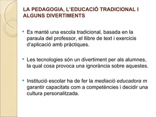 LA PEDAGOGIA, L’EDUCACIÓ TRADICIONAL I
ALGUNS DIVERTIMENTS


   Es manté una escola tradicional, basada en la
    paraula del professor, el llibre de text i exercicis
    d’aplicació amb pràctiques.

   Les tecnologies són un divertiment per als alumnes,
    la qual cosa provoca una ignorància sobre aquestes.

   Institució escolar ha de fer la mediació educadora m
    garantir capacitats com a competències i decidir una
    cultura personalitzada.
 