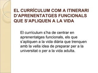 EL CURRÍCULUM COM A ITINERARI
D’APRENENTATGES FUNCIONALS
QUE S’APLIQUEN A LA VIDA

  El currículum s’ha de centrar en
  aprenentatges funcionals, els que
  s’apliquen a la vida diària que trenquen
  amb la vella idea de preparar per a la
  universitat o per a la vida adulta.
 