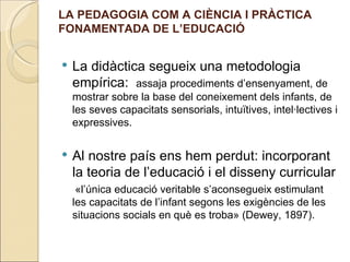 LA PEDAGOGIA COM A CIÈNCIA I PRÀCTICA
FONAMENTADA DE L’EDUCACIÓ


   La didàctica segueix una metodologia
    empírica: assaja procediments d’ensenyament, de
    mostrar sobre la base del coneixement dels infants, de
    les seves capacitats sensorials, intuïtives, intel·lectives i
    expressives.


   Al nostre país ens hem perdut: incorporant
    la teoria de l’educació i el disseny curricular
     «l’única educació veritable s’aconsegueix estimulant
    les capacitats de l’infant segons les exigències de les
    situacions socials en què es troba» (Dewey, 1897).
 